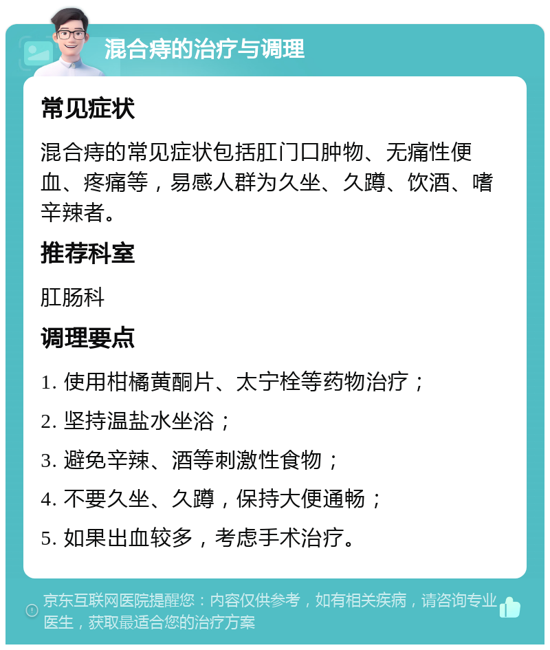 混合痔的治疗与调理 常见症状 混合痔的常见症状包括肛门口肿物、无痛性便血、疼痛等，易感人群为久坐、久蹲、饮酒、嗜辛辣者。 推荐科室 肛肠科 调理要点 1. 使用柑橘黄酮片、太宁栓等药物治疗； 2. 坚持温盐水坐浴； 3. 避免辛辣、酒等刺激性食物； 4. 不要久坐、久蹲，保持大便通畅； 5. 如果出血较多，考虑手术治疗。