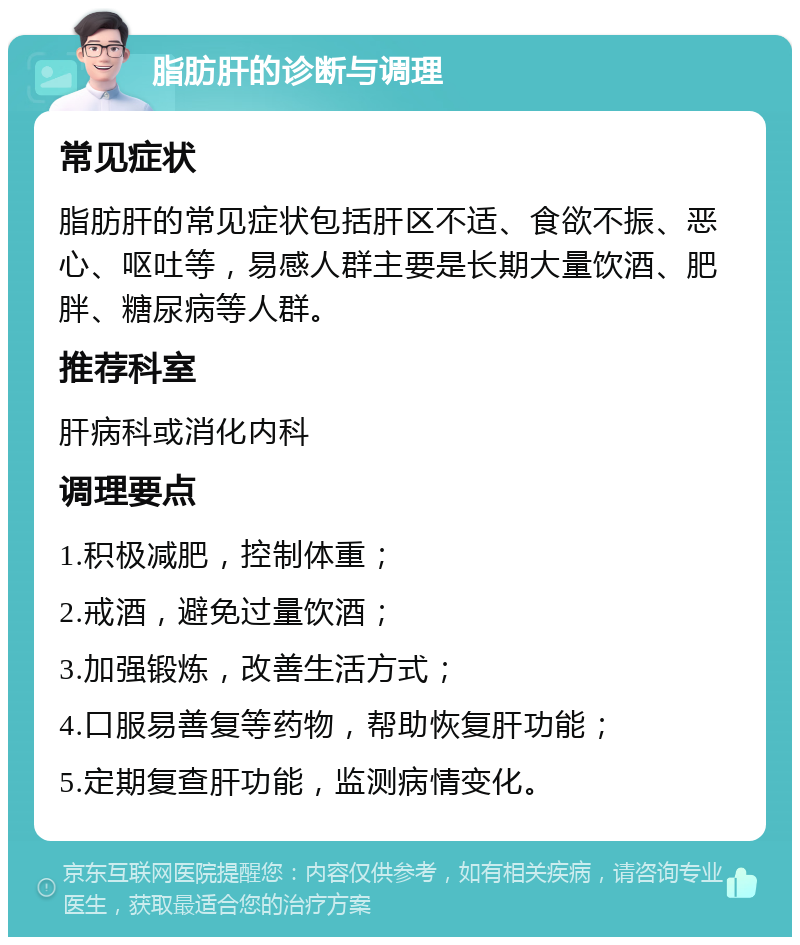 脂肪肝的诊断与调理 常见症状 脂肪肝的常见症状包括肝区不适、食欲不振、恶心、呕吐等，易感人群主要是长期大量饮酒、肥胖、糖尿病等人群。 推荐科室 肝病科或消化内科 调理要点 1.积极减肥，控制体重； 2.戒酒，避免过量饮酒； 3.加强锻炼，改善生活方式； 4.口服易善复等药物，帮助恢复肝功能； 5.定期复查肝功能，监测病情变化。