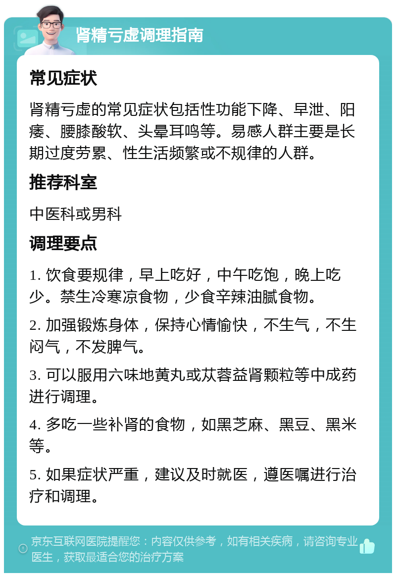 肾精亏虚调理指南 常见症状 肾精亏虚的常见症状包括性功能下降、早泄、阳痿、腰膝酸软、头晕耳鸣等。易感人群主要是长期过度劳累、性生活频繁或不规律的人群。 推荐科室 中医科或男科 调理要点 1. 饮食要规律，早上吃好，中午吃饱，晚上吃少。禁生冷寒凉食物，少食辛辣油腻食物。 2. 加强锻炼身体，保持心情愉快，不生气，不生闷气，不发脾气。 3. 可以服用六味地黄丸或苁蓉益肾颗粒等中成药进行调理。 4. 多吃一些补肾的食物，如黑芝麻、黑豆、黑米等。 5. 如果症状严重，建议及时就医，遵医嘱进行治疗和调理。