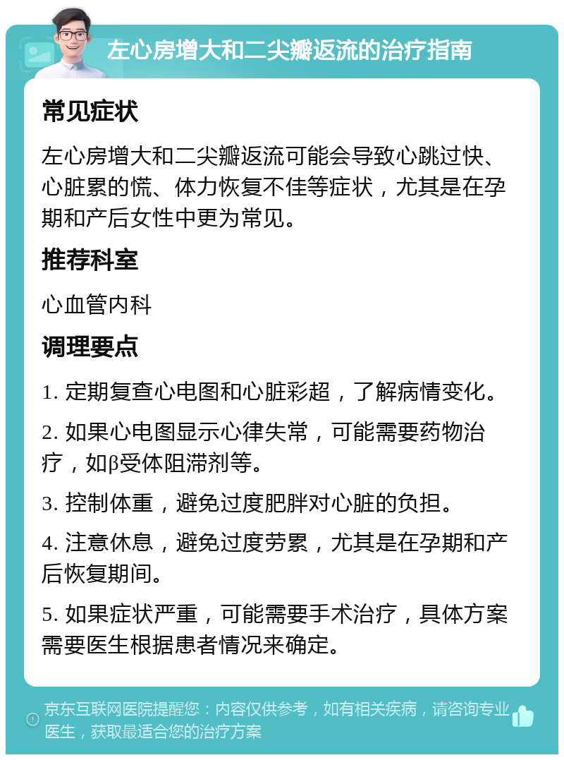 左心房增大和二尖瓣返流的治疗指南 常见症状 左心房增大和二尖瓣返流可能会导致心跳过快、心脏累的慌、体力恢复不佳等症状，尤其是在孕期和产后女性中更为常见。 推荐科室 心血管内科 调理要点 1. 定期复查心电图和心脏彩超，了解病情变化。 2. 如果心电图显示心律失常，可能需要药物治疗，如β受体阻滞剂等。 3. 控制体重，避免过度肥胖对心脏的负担。 4. 注意休息，避免过度劳累，尤其是在孕期和产后恢复期间。 5. 如果症状严重，可能需要手术治疗，具体方案需要医生根据患者情况来确定。