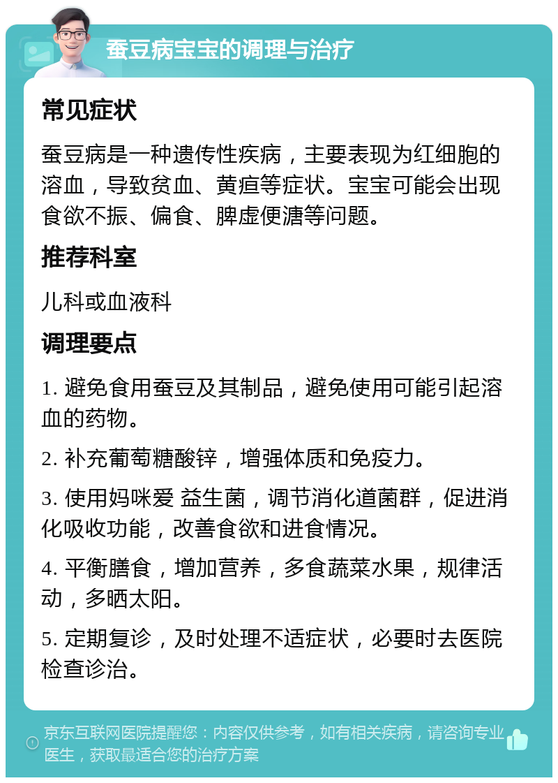 蚕豆病宝宝的调理与治疗 常见症状 蚕豆病是一种遗传性疾病，主要表现为红细胞的溶血，导致贫血、黄疸等症状。宝宝可能会出现食欲不振、偏食、脾虚便溏等问题。 推荐科室 儿科或血液科 调理要点 1. 避免食用蚕豆及其制品，避免使用可能引起溶血的药物。 2. 补充葡萄糖酸锌，增强体质和免疫力。 3. 使用妈咪爱 益生菌，调节消化道菌群，促进消化吸收功能，改善食欲和进食情况。 4. 平衡膳食，增加营养，多食蔬菜水果，规律活动，多晒太阳。 5. 定期复诊，及时处理不适症状，必要时去医院检查诊治。