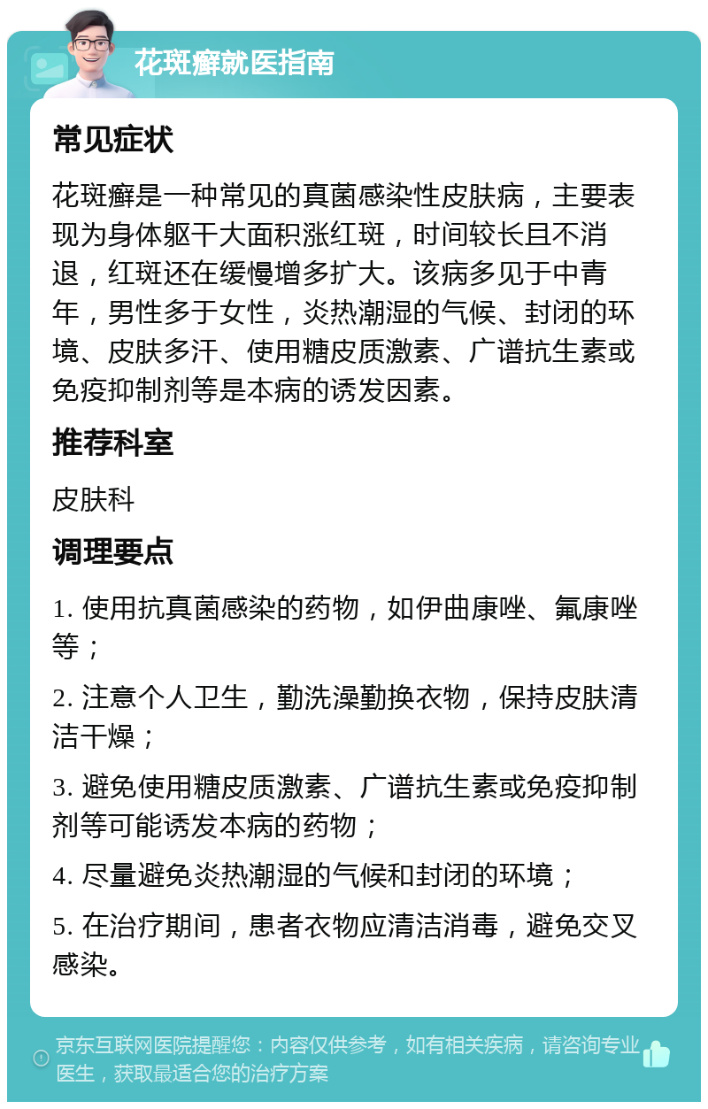 花斑癣就医指南 常见症状 花斑癣是一种常见的真菌感染性皮肤病，主要表现为身体躯干大面积涨红斑，时间较长且不消退，红斑还在缓慢增多扩大。该病多见于中青年，男性多于女性，炎热潮湿的气候、封闭的环境、皮肤多汗、使用糖皮质激素、广谱抗生素或免疫抑制剂等是本病的诱发因素。 推荐科室 皮肤科 调理要点 1. 使用抗真菌感染的药物，如伊曲康唑、氟康唑等； 2. 注意个人卫生，勤洗澡勤换衣物，保持皮肤清洁干燥； 3. 避免使用糖皮质激素、广谱抗生素或免疫抑制剂等可能诱发本病的药物； 4. 尽量避免炎热潮湿的气候和封闭的环境； 5. 在治疗期间，患者衣物应清洁消毒，避免交叉感染。