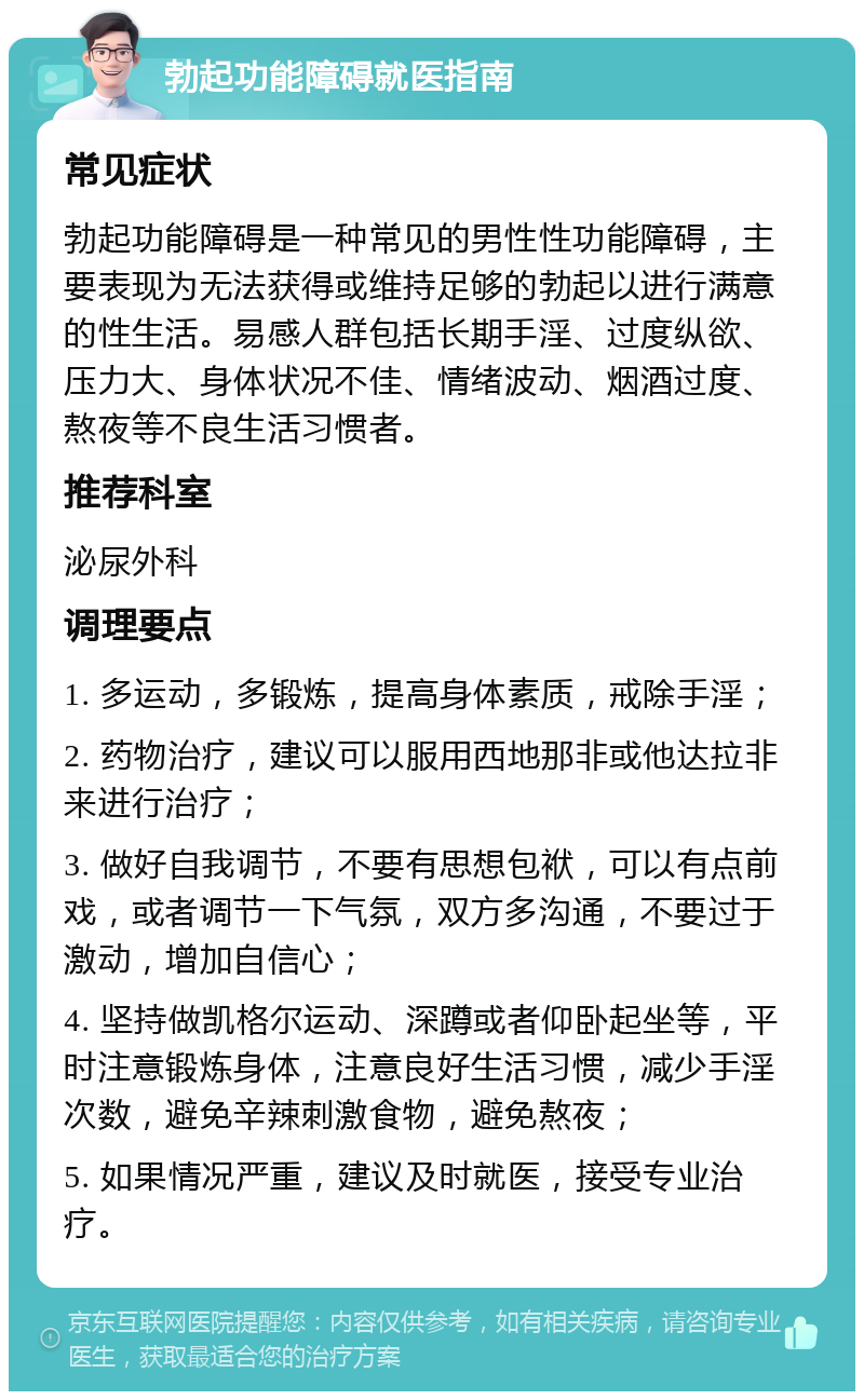 勃起功能障碍就医指南 常见症状 勃起功能障碍是一种常见的男性性功能障碍，主要表现为无法获得或维持足够的勃起以进行满意的性生活。易感人群包括长期手淫、过度纵欲、压力大、身体状况不佳、情绪波动、烟酒过度、熬夜等不良生活习惯者。 推荐科室 泌尿外科 调理要点 1. 多运动，多锻炼，提高身体素质，戒除手淫； 2. 药物治疗，建议可以服用西地那非或他达拉非来进行治疗； 3. 做好自我调节，不要有思想包袱，可以有点前戏，或者调节一下气氛，双方多沟通，不要过于激动，增加自信心； 4. 坚持做凯格尔运动、深蹲或者仰卧起坐等，平时注意锻炼身体，注意良好生活习惯，减少手淫次数，避免辛辣刺激食物，避免熬夜； 5. 如果情况严重，建议及时就医，接受专业治疗。