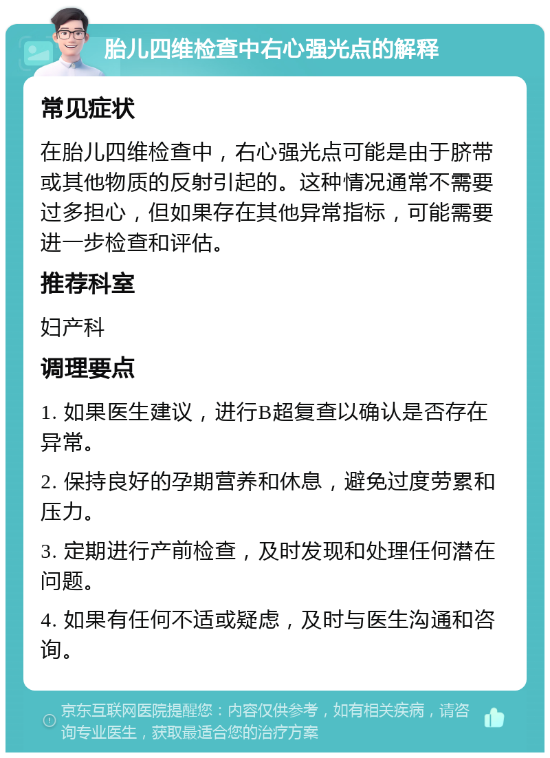 胎儿四维检查中右心强光点的解释 常见症状 在胎儿四维检查中，右心强光点可能是由于脐带或其他物质的反射引起的。这种情况通常不需要过多担心，但如果存在其他异常指标，可能需要进一步检查和评估。 推荐科室 妇产科 调理要点 1. 如果医生建议，进行B超复查以确认是否存在异常。 2. 保持良好的孕期营养和休息，避免过度劳累和压力。 3. 定期进行产前检查，及时发现和处理任何潜在问题。 4. 如果有任何不适或疑虑，及时与医生沟通和咨询。