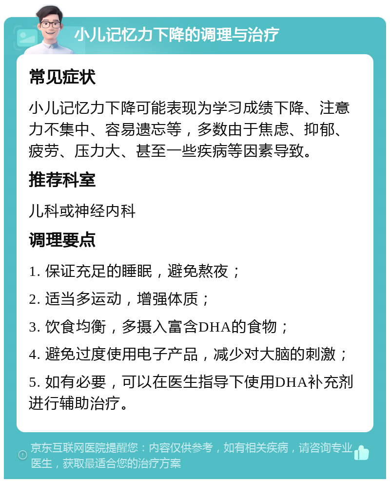 小儿记忆力下降的调理与治疗 常见症状 小儿记忆力下降可能表现为学习成绩下降、注意力不集中、容易遗忘等，多数由于焦虑、抑郁、疲劳、压力大、甚至一些疾病等因素导致。 推荐科室 儿科或神经内科 调理要点 1. 保证充足的睡眠，避免熬夜； 2. 适当多运动，增强体质； 3. 饮食均衡，多摄入富含DHA的食物； 4. 避免过度使用电子产品，减少对大脑的刺激； 5. 如有必要，可以在医生指导下使用DHA补充剂进行辅助治疗。