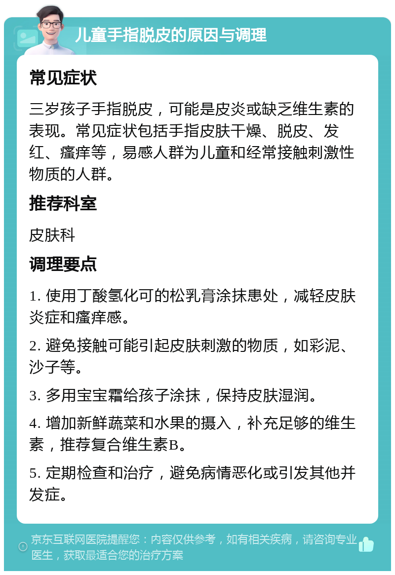 儿童手指脱皮的原因与调理 常见症状 三岁孩子手指脱皮，可能是皮炎或缺乏维生素的表现。常见症状包括手指皮肤干燥、脱皮、发红、瘙痒等，易感人群为儿童和经常接触刺激性物质的人群。 推荐科室 皮肤科 调理要点 1. 使用丁酸氢化可的松乳膏涂抹患处，减轻皮肤炎症和瘙痒感。 2. 避免接触可能引起皮肤刺激的物质，如彩泥、沙子等。 3. 多用宝宝霜给孩子涂抹，保持皮肤湿润。 4. 增加新鲜蔬菜和水果的摄入，补充足够的维生素，推荐复合维生素B。 5. 定期检查和治疗，避免病情恶化或引发其他并发症。