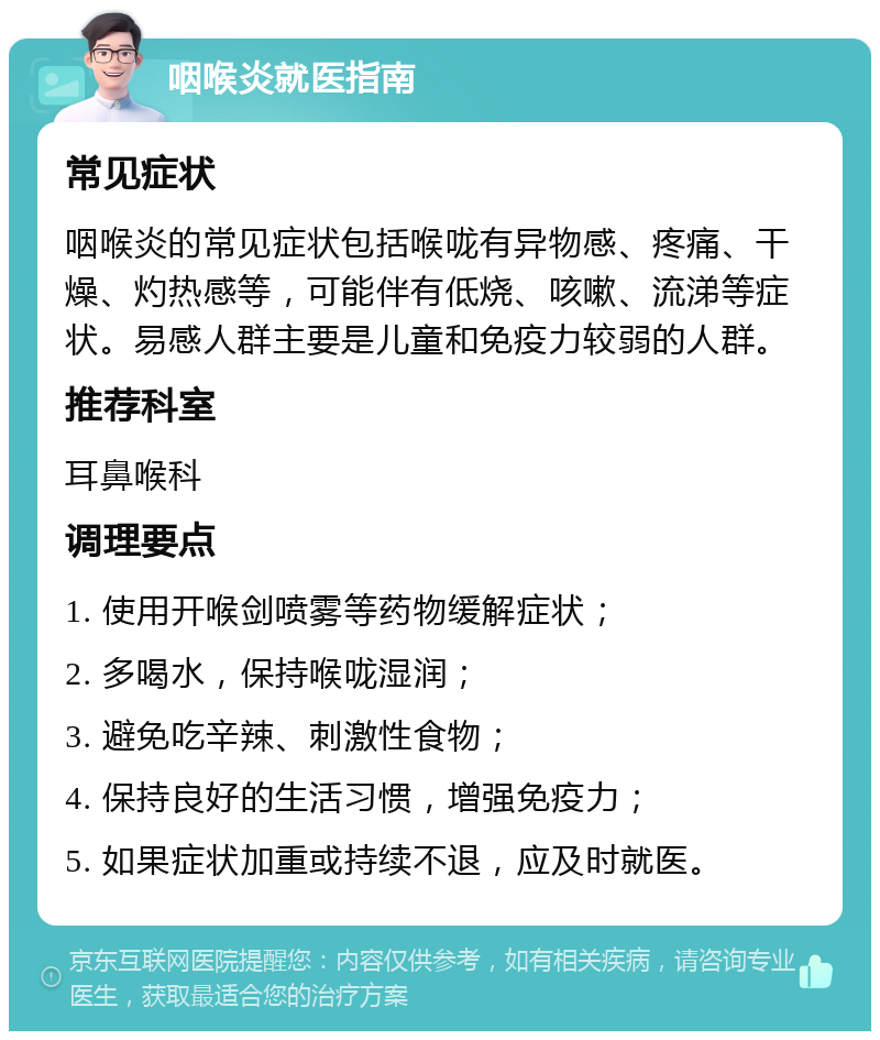 咽喉炎就医指南 常见症状 咽喉炎的常见症状包括喉咙有异物感、疼痛、干燥、灼热感等，可能伴有低烧、咳嗽、流涕等症状。易感人群主要是儿童和免疫力较弱的人群。 推荐科室 耳鼻喉科 调理要点 1. 使用开喉剑喷雾等药物缓解症状； 2. 多喝水，保持喉咙湿润； 3. 避免吃辛辣、刺激性食物； 4. 保持良好的生活习惯，增强免疫力； 5. 如果症状加重或持续不退，应及时就医。