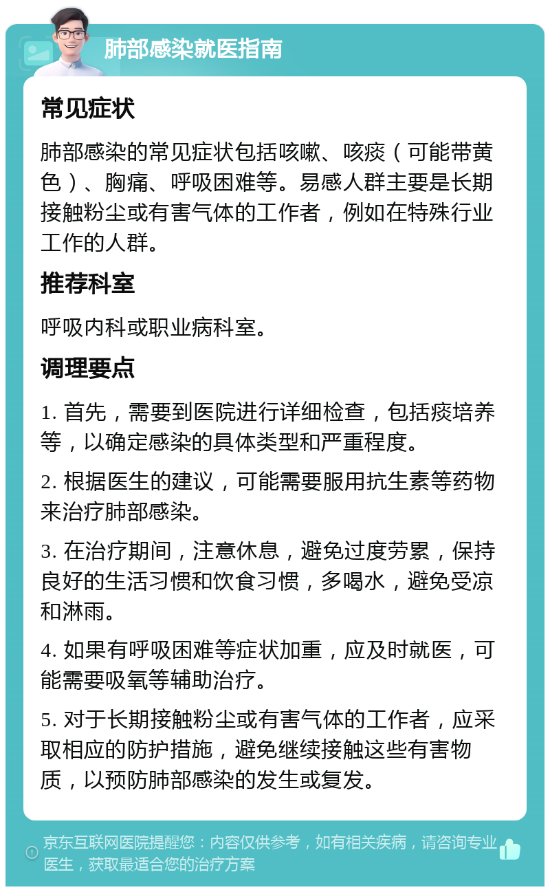 肺部感染就医指南 常见症状 肺部感染的常见症状包括咳嗽、咳痰（可能带黄色）、胸痛、呼吸困难等。易感人群主要是长期接触粉尘或有害气体的工作者，例如在特殊行业工作的人群。 推荐科室 呼吸内科或职业病科室。 调理要点 1. 首先，需要到医院进行详细检查，包括痰培养等，以确定感染的具体类型和严重程度。 2. 根据医生的建议，可能需要服用抗生素等药物来治疗肺部感染。 3. 在治疗期间，注意休息，避免过度劳累，保持良好的生活习惯和饮食习惯，多喝水，避免受凉和淋雨。 4. 如果有呼吸困难等症状加重，应及时就医，可能需要吸氧等辅助治疗。 5. 对于长期接触粉尘或有害气体的工作者，应采取相应的防护措施，避免继续接触这些有害物质，以预防肺部感染的发生或复发。