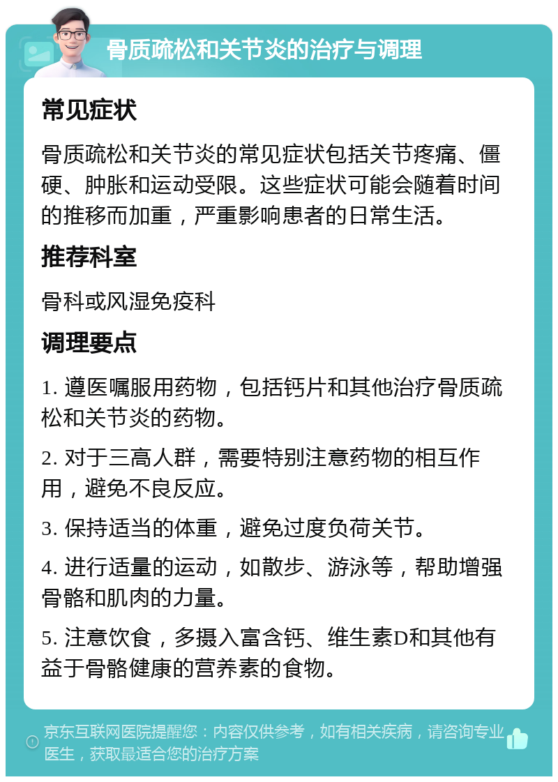 骨质疏松和关节炎的治疗与调理 常见症状 骨质疏松和关节炎的常见症状包括关节疼痛、僵硬、肿胀和运动受限。这些症状可能会随着时间的推移而加重，严重影响患者的日常生活。 推荐科室 骨科或风湿免疫科 调理要点 1. 遵医嘱服用药物，包括钙片和其他治疗骨质疏松和关节炎的药物。 2. 对于三高人群，需要特别注意药物的相互作用，避免不良反应。 3. 保持适当的体重，避免过度负荷关节。 4. 进行适量的运动，如散步、游泳等，帮助增强骨骼和肌肉的力量。 5. 注意饮食，多摄入富含钙、维生素D和其他有益于骨骼健康的营养素的食物。