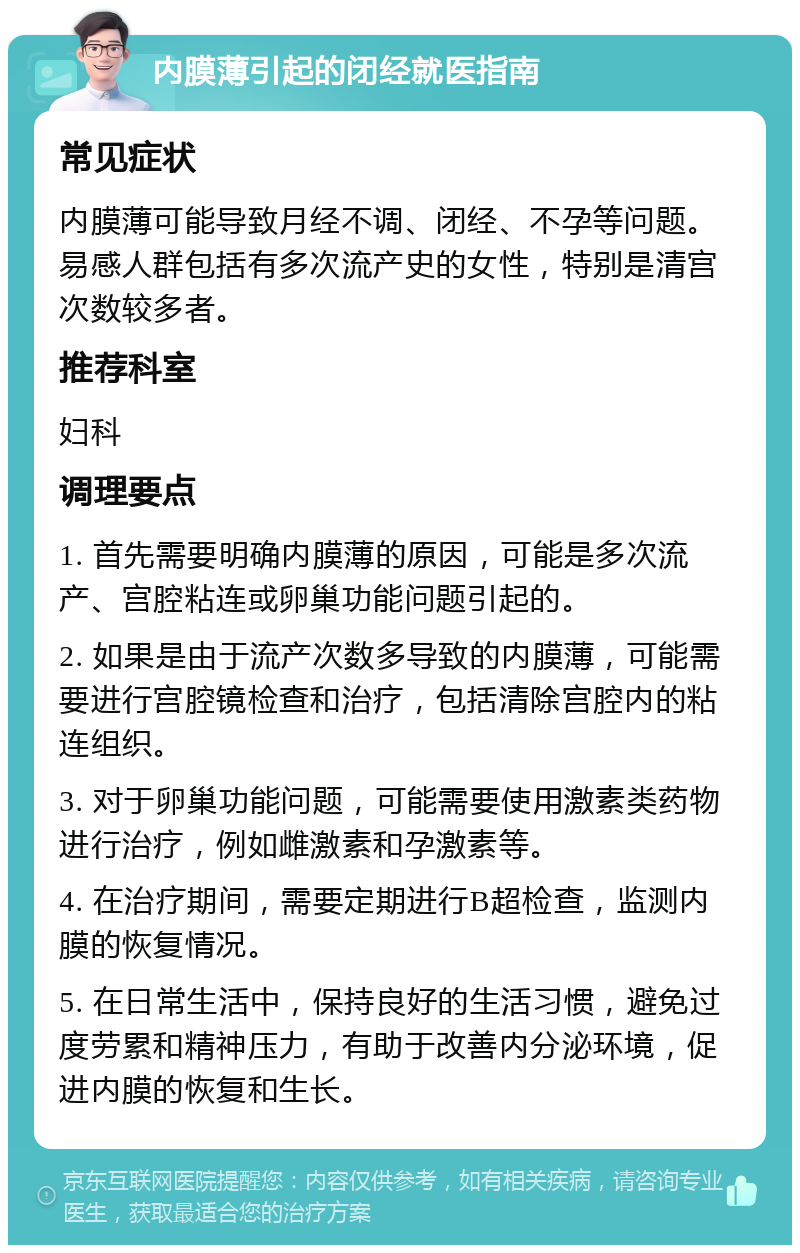 内膜薄引起的闭经就医指南 常见症状 内膜薄可能导致月经不调、闭经、不孕等问题。易感人群包括有多次流产史的女性，特别是清宫次数较多者。 推荐科室 妇科 调理要点 1. 首先需要明确内膜薄的原因，可能是多次流产、宫腔粘连或卵巢功能问题引起的。 2. 如果是由于流产次数多导致的内膜薄，可能需要进行宫腔镜检查和治疗，包括清除宫腔内的粘连组织。 3. 对于卵巢功能问题，可能需要使用激素类药物进行治疗，例如雌激素和孕激素等。 4. 在治疗期间，需要定期进行B超检查，监测内膜的恢复情况。 5. 在日常生活中，保持良好的生活习惯，避免过度劳累和精神压力，有助于改善内分泌环境，促进内膜的恢复和生长。