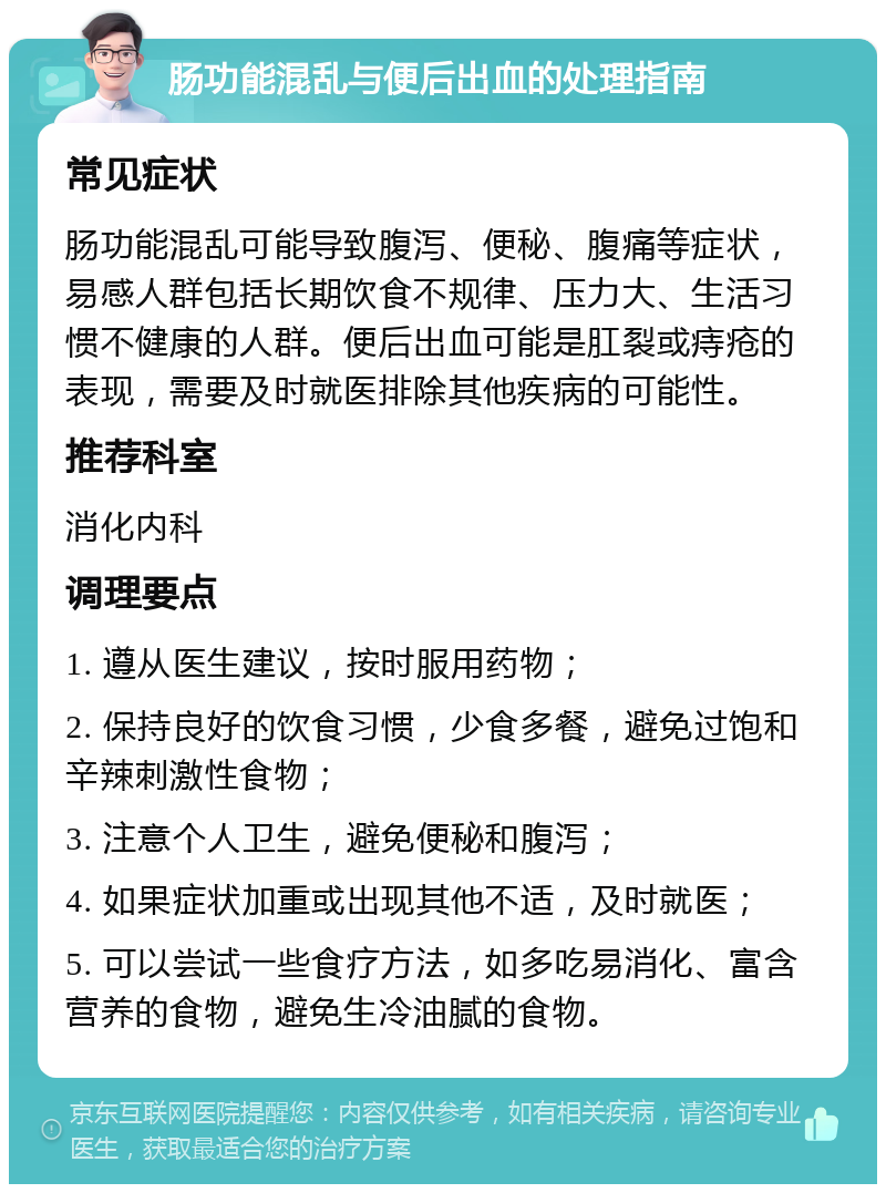 肠功能混乱与便后出血的处理指南 常见症状 肠功能混乱可能导致腹泻、便秘、腹痛等症状，易感人群包括长期饮食不规律、压力大、生活习惯不健康的人群。便后出血可能是肛裂或痔疮的表现，需要及时就医排除其他疾病的可能性。 推荐科室 消化内科 调理要点 1. 遵从医生建议，按时服用药物； 2. 保持良好的饮食习惯，少食多餐，避免过饱和辛辣刺激性食物； 3. 注意个人卫生，避免便秘和腹泻； 4. 如果症状加重或出现其他不适，及时就医； 5. 可以尝试一些食疗方法，如多吃易消化、富含营养的食物，避免生冷油腻的食物。