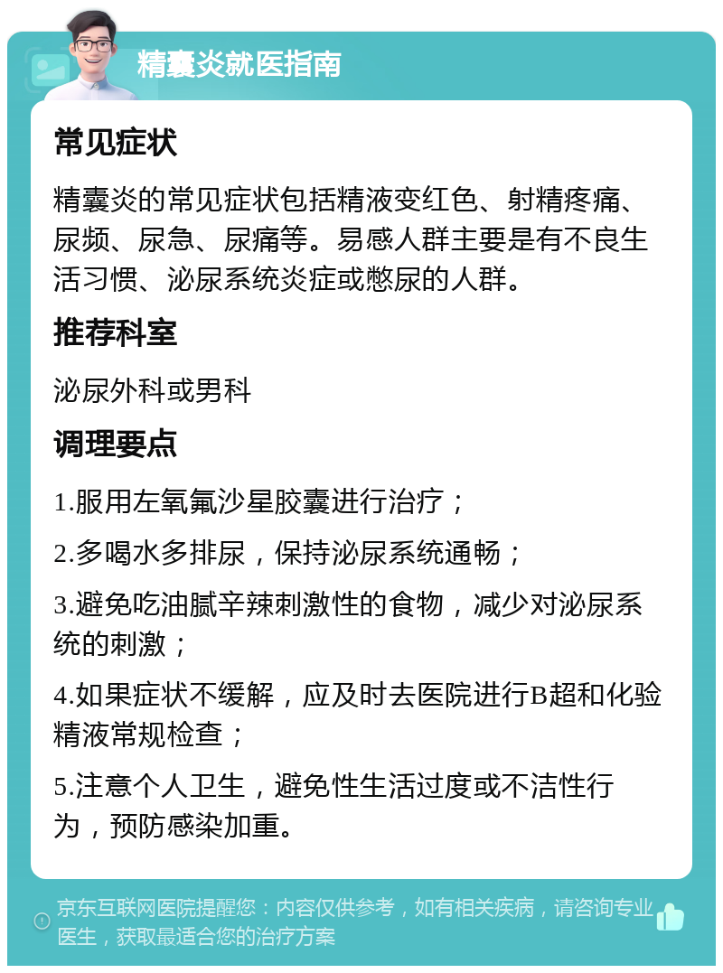 精囊炎就医指南 常见症状 精囊炎的常见症状包括精液变红色、射精疼痛、尿频、尿急、尿痛等。易感人群主要是有不良生活习惯、泌尿系统炎症或憋尿的人群。 推荐科室 泌尿外科或男科 调理要点 1.服用左氧氟沙星胶囊进行治疗； 2.多喝水多排尿，保持泌尿系统通畅； 3.避免吃油腻辛辣刺激性的食物，减少对泌尿系统的刺激； 4.如果症状不缓解，应及时去医院进行B超和化验精液常规检查； 5.注意个人卫生，避免性生活过度或不洁性行为，预防感染加重。