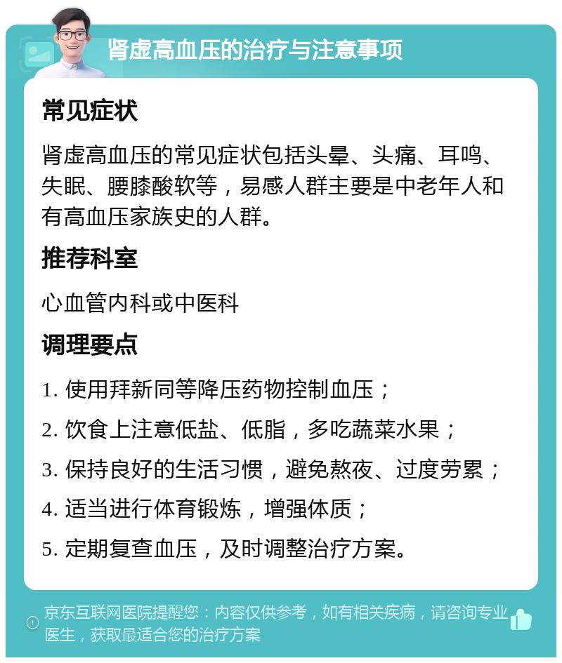 肾虚高血压的治疗与注意事项 常见症状 肾虚高血压的常见症状包括头晕、头痛、耳鸣、失眠、腰膝酸软等，易感人群主要是中老年人和有高血压家族史的人群。 推荐科室 心血管内科或中医科 调理要点 1. 使用拜新同等降压药物控制血压； 2. 饮食上注意低盐、低脂，多吃蔬菜水果； 3. 保持良好的生活习惯，避免熬夜、过度劳累； 4. 适当进行体育锻炼，增强体质； 5. 定期复查血压，及时调整治疗方案。