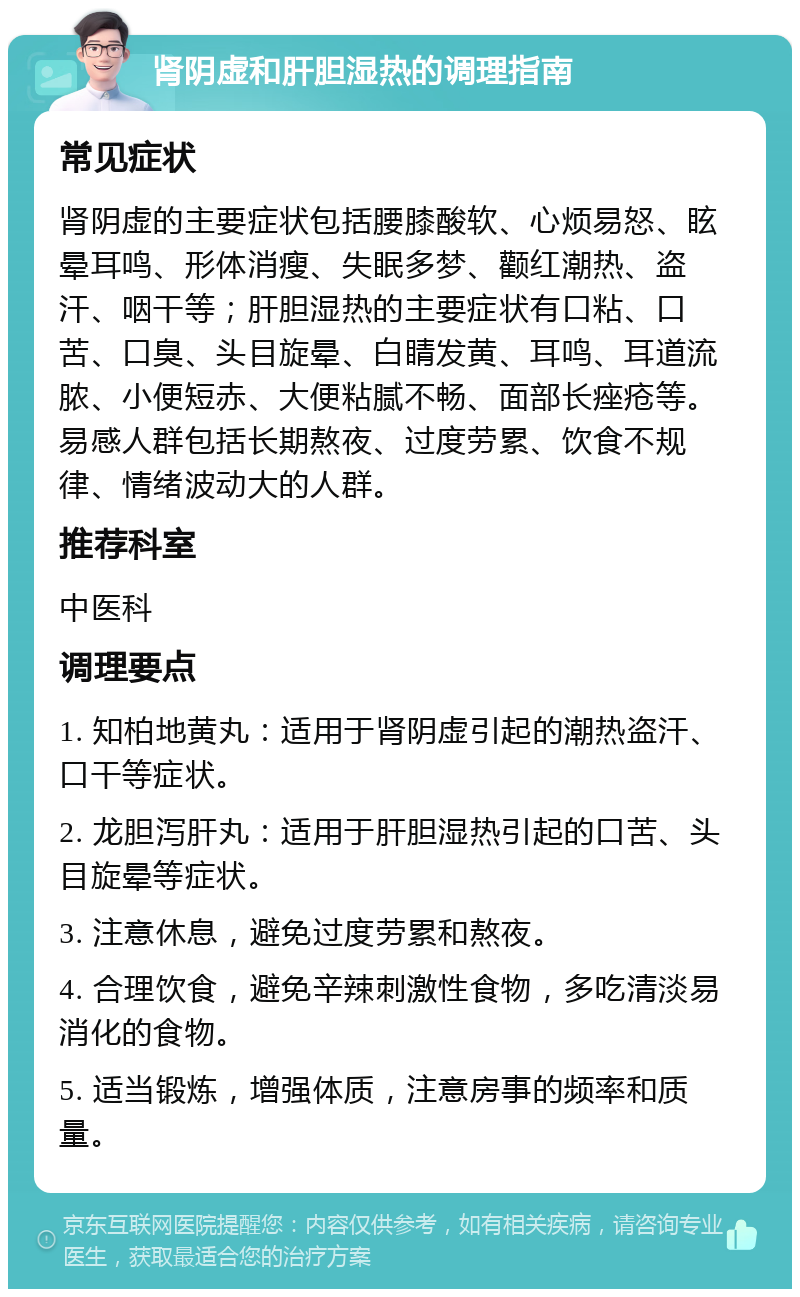 肾阴虚和肝胆湿热的调理指南 常见症状 肾阴虚的主要症状包括腰膝酸软、心烦易怒、眩晕耳鸣、形体消瘦、失眠多梦、颧红潮热、盗汗、咽干等；肝胆湿热的主要症状有口粘、口苦、口臭、头目旋晕、白睛发黄、耳鸣、耳道流脓、小便短赤、大便粘腻不畅、面部长痤疮等。易感人群包括长期熬夜、过度劳累、饮食不规律、情绪波动大的人群。 推荐科室 中医科 调理要点 1. 知柏地黄丸：适用于肾阴虚引起的潮热盗汗、口干等症状。 2. 龙胆泻肝丸：适用于肝胆湿热引起的口苦、头目旋晕等症状。 3. 注意休息，避免过度劳累和熬夜。 4. 合理饮食，避免辛辣刺激性食物，多吃清淡易消化的食物。 5. 适当锻炼，增强体质，注意房事的频率和质量。