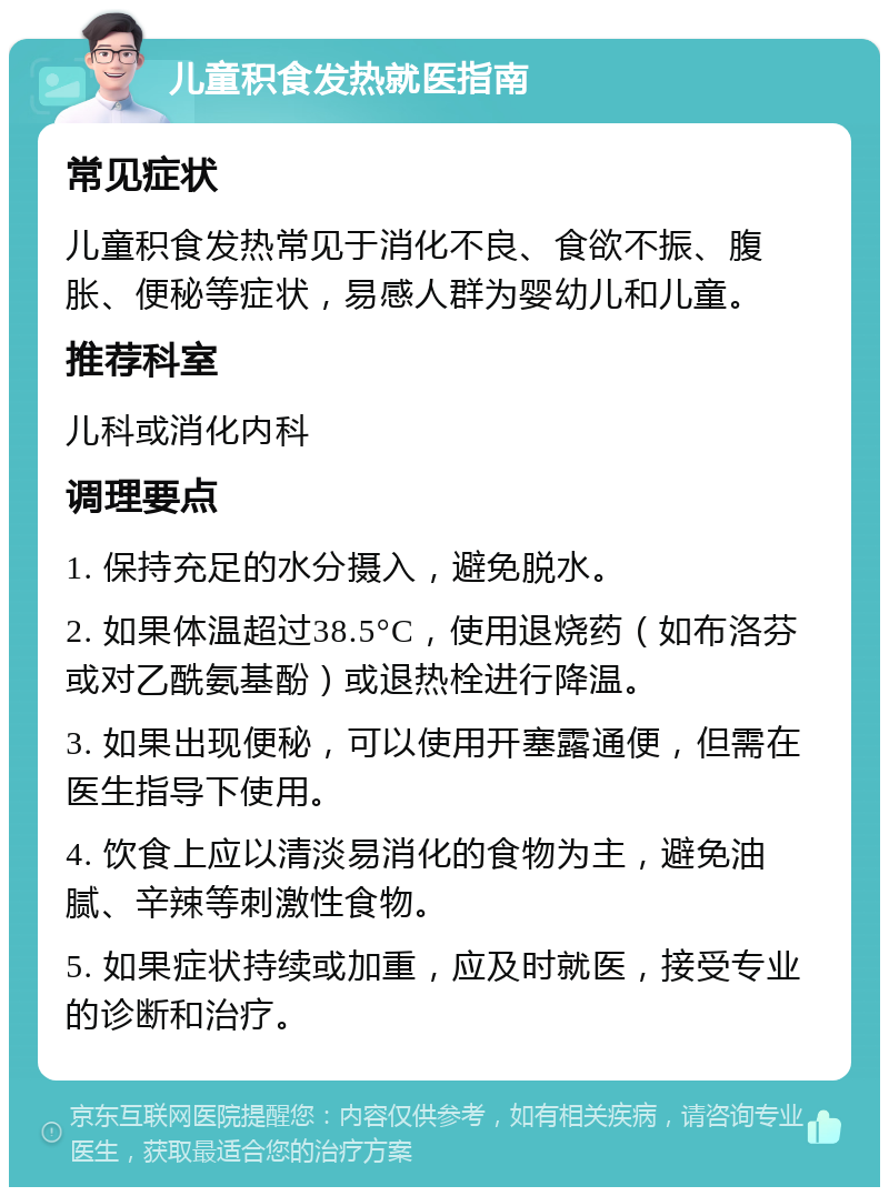 儿童积食发热就医指南 常见症状 儿童积食发热常见于消化不良、食欲不振、腹胀、便秘等症状，易感人群为婴幼儿和儿童。 推荐科室 儿科或消化内科 调理要点 1. 保持充足的水分摄入，避免脱水。 2. 如果体温超过38.5°C，使用退烧药（如布洛芬或对乙酰氨基酚）或退热栓进行降温。 3. 如果出现便秘，可以使用开塞露通便，但需在医生指导下使用。 4. 饮食上应以清淡易消化的食物为主，避免油腻、辛辣等刺激性食物。 5. 如果症状持续或加重，应及时就医，接受专业的诊断和治疗。