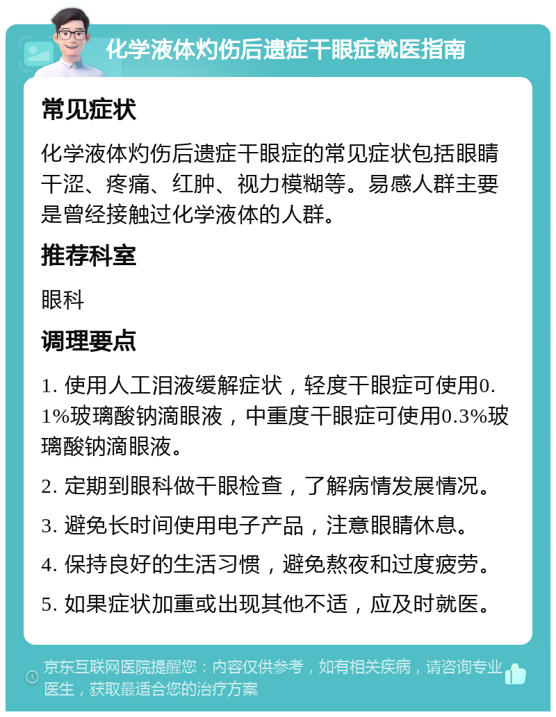 化学液体灼伤后遗症干眼症就医指南 常见症状 化学液体灼伤后遗症干眼症的常见症状包括眼睛干涩、疼痛、红肿、视力模糊等。易感人群主要是曾经接触过化学液体的人群。 推荐科室 眼科 调理要点 1. 使用人工泪液缓解症状，轻度干眼症可使用0.1%玻璃酸钠滴眼液，中重度干眼症可使用0.3%玻璃酸钠滴眼液。 2. 定期到眼科做干眼检查，了解病情发展情况。 3. 避免长时间使用电子产品，注意眼睛休息。 4. 保持良好的生活习惯，避免熬夜和过度疲劳。 5. 如果症状加重或出现其他不适，应及时就医。