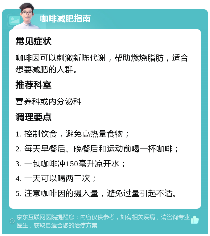 咖啡减肥指南 常见症状 咖啡因可以刺激新陈代谢，帮助燃烧脂肪，适合想要减肥的人群。 推荐科室 营养科或内分泌科 调理要点 1. 控制饮食，避免高热量食物； 2. 每天早餐后、晚餐后和运动前喝一杯咖啡； 3. 一包咖啡冲150毫升凉开水； 4. 一天可以喝两三次； 5. 注意咖啡因的摄入量，避免过量引起不适。