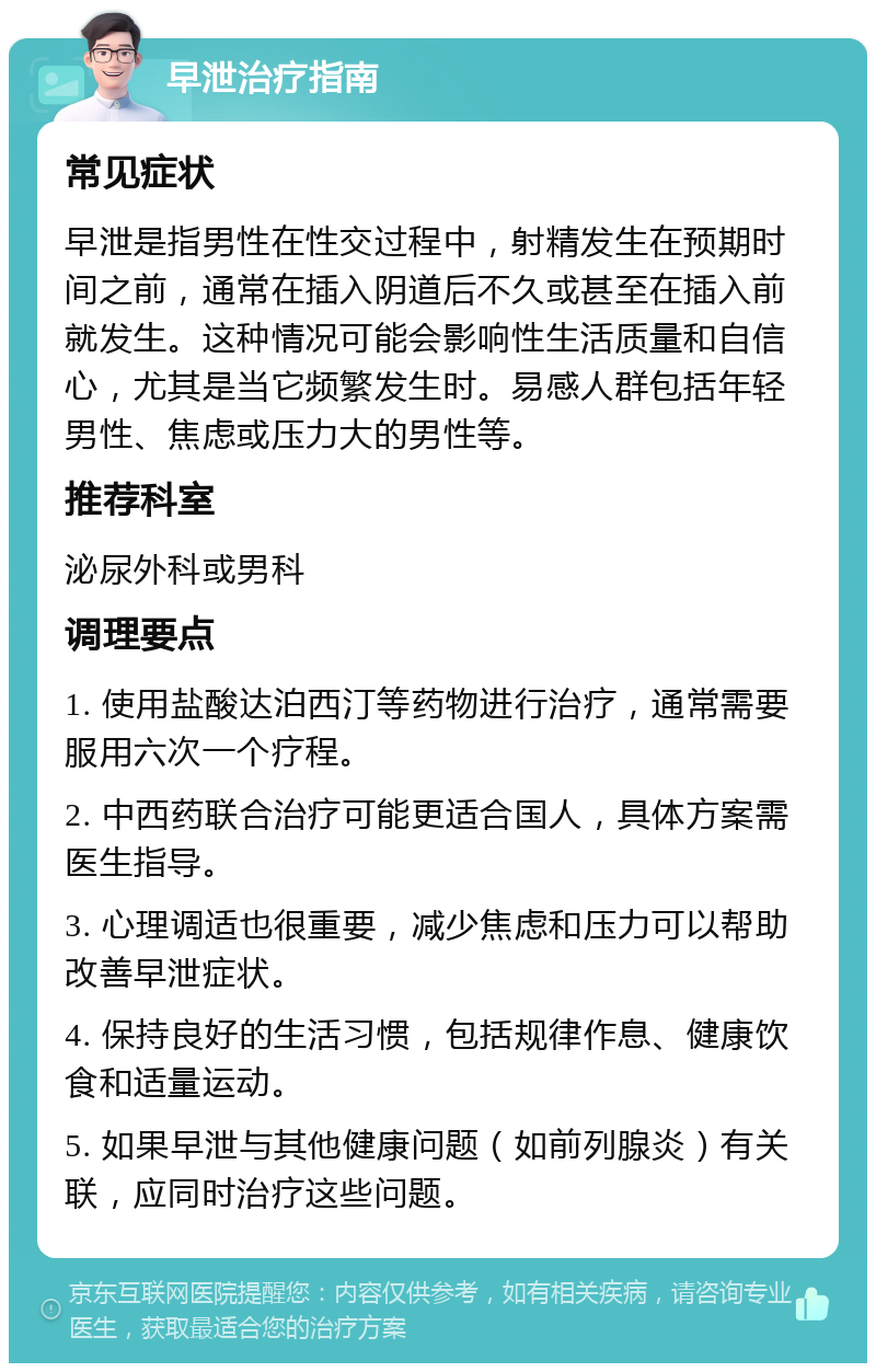 早泄治疗指南 常见症状 早泄是指男性在性交过程中，射精发生在预期时间之前，通常在插入阴道后不久或甚至在插入前就发生。这种情况可能会影响性生活质量和自信心，尤其是当它频繁发生时。易感人群包括年轻男性、焦虑或压力大的男性等。 推荐科室 泌尿外科或男科 调理要点 1. 使用盐酸达泊西汀等药物进行治疗，通常需要服用六次一个疗程。 2. 中西药联合治疗可能更适合国人，具体方案需医生指导。 3. 心理调适也很重要，减少焦虑和压力可以帮助改善早泄症状。 4. 保持良好的生活习惯，包括规律作息、健康饮食和适量运动。 5. 如果早泄与其他健康问题（如前列腺炎）有关联，应同时治疗这些问题。