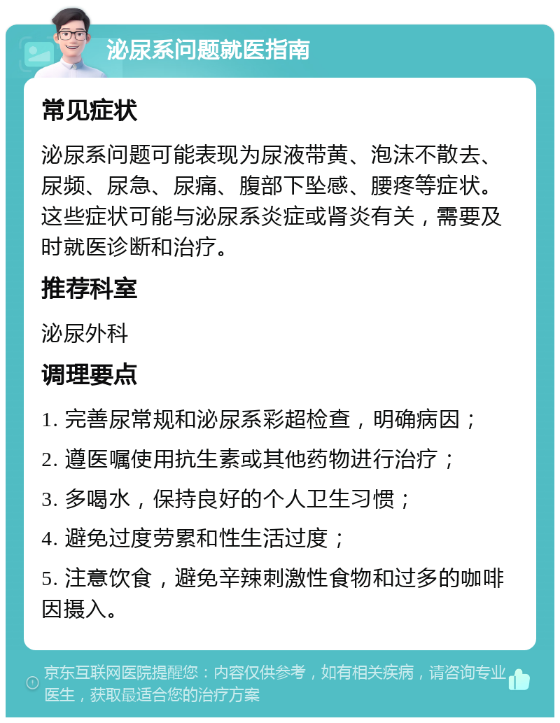 泌尿系问题就医指南 常见症状 泌尿系问题可能表现为尿液带黄、泡沫不散去、尿频、尿急、尿痛、腹部下坠感、腰疼等症状。这些症状可能与泌尿系炎症或肾炎有关，需要及时就医诊断和治疗。 推荐科室 泌尿外科 调理要点 1. 完善尿常规和泌尿系彩超检查，明确病因； 2. 遵医嘱使用抗生素或其他药物进行治疗； 3. 多喝水，保持良好的个人卫生习惯； 4. 避免过度劳累和性生活过度； 5. 注意饮食，避免辛辣刺激性食物和过多的咖啡因摄入。