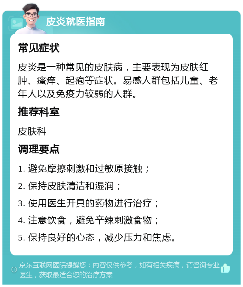 皮炎就医指南 常见症状 皮炎是一种常见的皮肤病，主要表现为皮肤红肿、瘙痒、起疱等症状。易感人群包括儿童、老年人以及免疫力较弱的人群。 推荐科室 皮肤科 调理要点 1. 避免摩擦刺激和过敏原接触； 2. 保持皮肤清洁和湿润； 3. 使用医生开具的药物进行治疗； 4. 注意饮食，避免辛辣刺激食物； 5. 保持良好的心态，减少压力和焦虑。