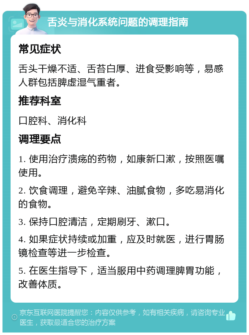 舌炎与消化系统问题的调理指南 常见症状 舌头干燥不适、舌苔白厚、进食受影响等，易感人群包括脾虚湿气重者。 推荐科室 口腔科、消化科 调理要点 1. 使用治疗溃疡的药物，如康新口漱，按照医嘱使用。 2. 饮食调理，避免辛辣、油腻食物，多吃易消化的食物。 3. 保持口腔清洁，定期刷牙、漱口。 4. 如果症状持续或加重，应及时就医，进行胃肠镜检查等进一步检查。 5. 在医生指导下，适当服用中药调理脾胃功能，改善体质。