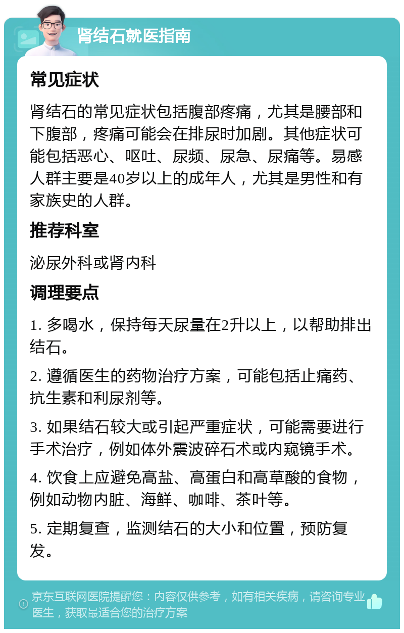 肾结石就医指南 常见症状 肾结石的常见症状包括腹部疼痛，尤其是腰部和下腹部，疼痛可能会在排尿时加剧。其他症状可能包括恶心、呕吐、尿频、尿急、尿痛等。易感人群主要是40岁以上的成年人，尤其是男性和有家族史的人群。 推荐科室 泌尿外科或肾内科 调理要点 1. 多喝水，保持每天尿量在2升以上，以帮助排出结石。 2. 遵循医生的药物治疗方案，可能包括止痛药、抗生素和利尿剂等。 3. 如果结石较大或引起严重症状，可能需要进行手术治疗，例如体外震波碎石术或内窥镜手术。 4. 饮食上应避免高盐、高蛋白和高草酸的食物，例如动物内脏、海鲜、咖啡、茶叶等。 5. 定期复查，监测结石的大小和位置，预防复发。