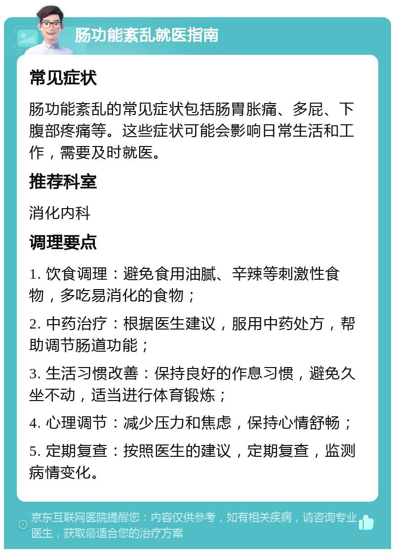 肠功能紊乱就医指南 常见症状 肠功能紊乱的常见症状包括肠胃胀痛、多屁、下腹部疼痛等。这些症状可能会影响日常生活和工作，需要及时就医。 推荐科室 消化内科 调理要点 1. 饮食调理：避免食用油腻、辛辣等刺激性食物，多吃易消化的食物； 2. 中药治疗：根据医生建议，服用中药处方，帮助调节肠道功能； 3. 生活习惯改善：保持良好的作息习惯，避免久坐不动，适当进行体育锻炼； 4. 心理调节：减少压力和焦虑，保持心情舒畅； 5. 定期复查：按照医生的建议，定期复查，监测病情变化。