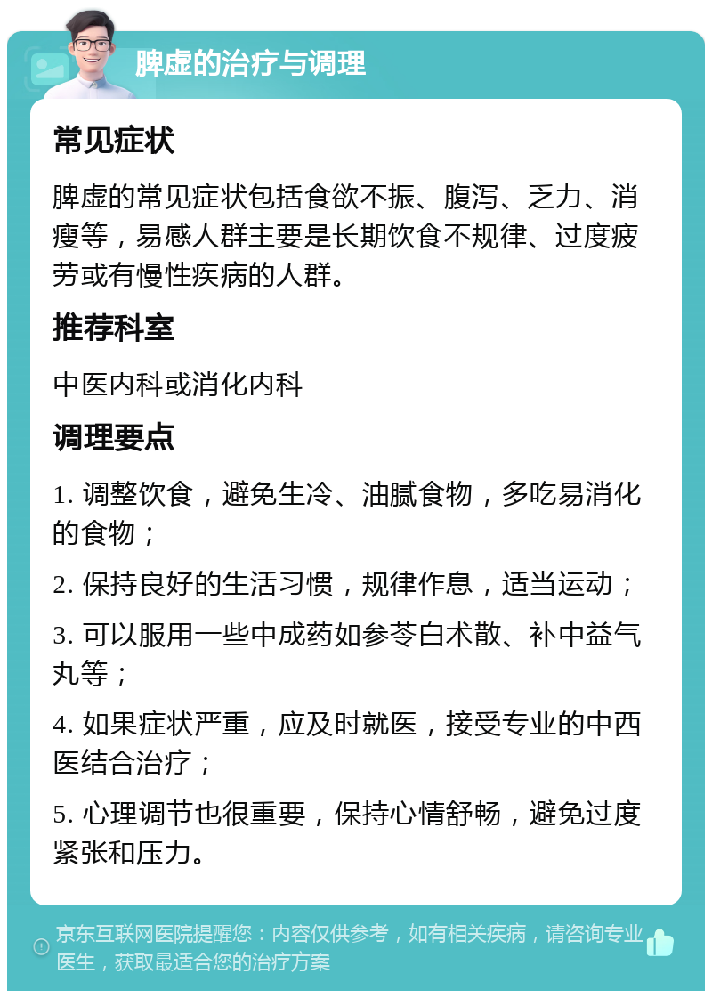 脾虚的治疗与调理 常见症状 脾虚的常见症状包括食欲不振、腹泻、乏力、消瘦等，易感人群主要是长期饮食不规律、过度疲劳或有慢性疾病的人群。 推荐科室 中医内科或消化内科 调理要点 1. 调整饮食，避免生冷、油腻食物，多吃易消化的食物； 2. 保持良好的生活习惯，规律作息，适当运动； 3. 可以服用一些中成药如参苓白术散、补中益气丸等； 4. 如果症状严重，应及时就医，接受专业的中西医结合治疗； 5. 心理调节也很重要，保持心情舒畅，避免过度紧张和压力。