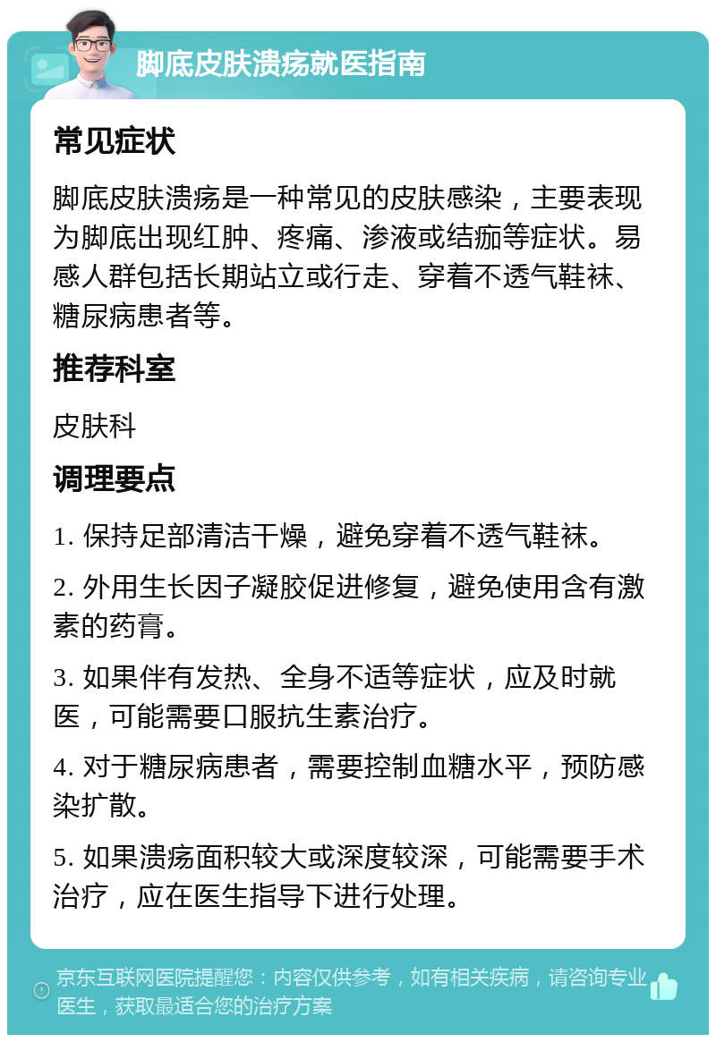 脚底皮肤溃疡就医指南 常见症状 脚底皮肤溃疡是一种常见的皮肤感染，主要表现为脚底出现红肿、疼痛、渗液或结痂等症状。易感人群包括长期站立或行走、穿着不透气鞋袜、糖尿病患者等。 推荐科室 皮肤科 调理要点 1. 保持足部清洁干燥，避免穿着不透气鞋袜。 2. 外用生长因子凝胶促进修复，避免使用含有激素的药膏。 3. 如果伴有发热、全身不适等症状，应及时就医，可能需要口服抗生素治疗。 4. 对于糖尿病患者，需要控制血糖水平，预防感染扩散。 5. 如果溃疡面积较大或深度较深，可能需要手术治疗，应在医生指导下进行处理。