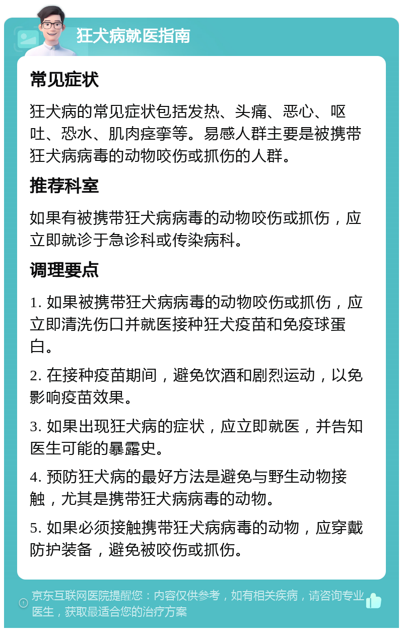 狂犬病就医指南 常见症状 狂犬病的常见症状包括发热、头痛、恶心、呕吐、恐水、肌肉痉挛等。易感人群主要是被携带狂犬病病毒的动物咬伤或抓伤的人群。 推荐科室 如果有被携带狂犬病病毒的动物咬伤或抓伤，应立即就诊于急诊科或传染病科。 调理要点 1. 如果被携带狂犬病病毒的动物咬伤或抓伤，应立即清洗伤口并就医接种狂犬疫苗和免疫球蛋白。 2. 在接种疫苗期间，避免饮酒和剧烈运动，以免影响疫苗效果。 3. 如果出现狂犬病的症状，应立即就医，并告知医生可能的暴露史。 4. 预防狂犬病的最好方法是避免与野生动物接触，尤其是携带狂犬病病毒的动物。 5. 如果必须接触携带狂犬病病毒的动物，应穿戴防护装备，避免被咬伤或抓伤。