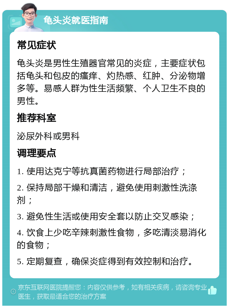 龟头炎就医指南 常见症状 龟头炎是男性生殖器官常见的炎症，主要症状包括龟头和包皮的瘙痒、灼热感、红肿、分泌物增多等。易感人群为性生活频繁、个人卫生不良的男性。 推荐科室 泌尿外科或男科 调理要点 1. 使用达克宁等抗真菌药物进行局部治疗； 2. 保持局部干燥和清洁，避免使用刺激性洗涤剂； 3. 避免性生活或使用安全套以防止交叉感染； 4. 饮食上少吃辛辣刺激性食物，多吃清淡易消化的食物； 5. 定期复查，确保炎症得到有效控制和治疗。