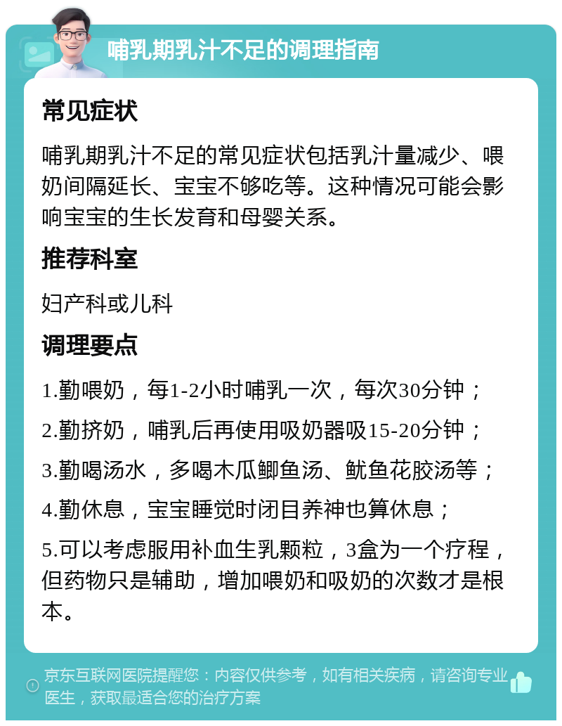 哺乳期乳汁不足的调理指南 常见症状 哺乳期乳汁不足的常见症状包括乳汁量减少、喂奶间隔延长、宝宝不够吃等。这种情况可能会影响宝宝的生长发育和母婴关系。 推荐科室 妇产科或儿科 调理要点 1.勤喂奶，每1-2小时哺乳一次，每次30分钟； 2.勤挤奶，哺乳后再使用吸奶器吸15-20分钟； 3.勤喝汤水，多喝木瓜鲫鱼汤、鱿鱼花胶汤等； 4.勤休息，宝宝睡觉时闭目养神也算休息； 5.可以考虑服用补血生乳颗粒，3盒为一个疗程，但药物只是辅助，增加喂奶和吸奶的次数才是根本。