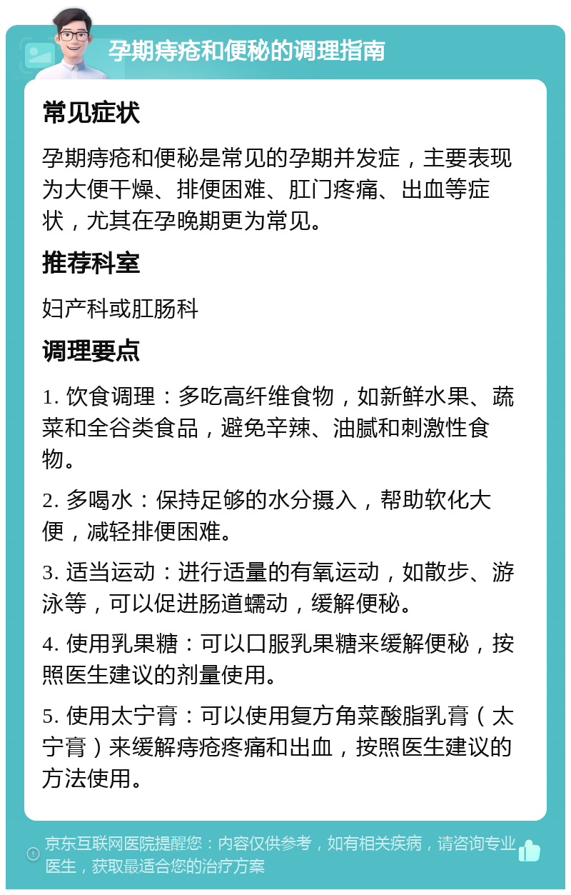 孕期痔疮和便秘的调理指南 常见症状 孕期痔疮和便秘是常见的孕期并发症，主要表现为大便干燥、排便困难、肛门疼痛、出血等症状，尤其在孕晚期更为常见。 推荐科室 妇产科或肛肠科 调理要点 1. 饮食调理：多吃高纤维食物，如新鲜水果、蔬菜和全谷类食品，避免辛辣、油腻和刺激性食物。 2. 多喝水：保持足够的水分摄入，帮助软化大便，减轻排便困难。 3. 适当运动：进行适量的有氧运动，如散步、游泳等，可以促进肠道蠕动，缓解便秘。 4. 使用乳果糖：可以口服乳果糖来缓解便秘，按照医生建议的剂量使用。 5. 使用太宁膏：可以使用复方角菜酸脂乳膏（太宁膏）来缓解痔疮疼痛和出血，按照医生建议的方法使用。