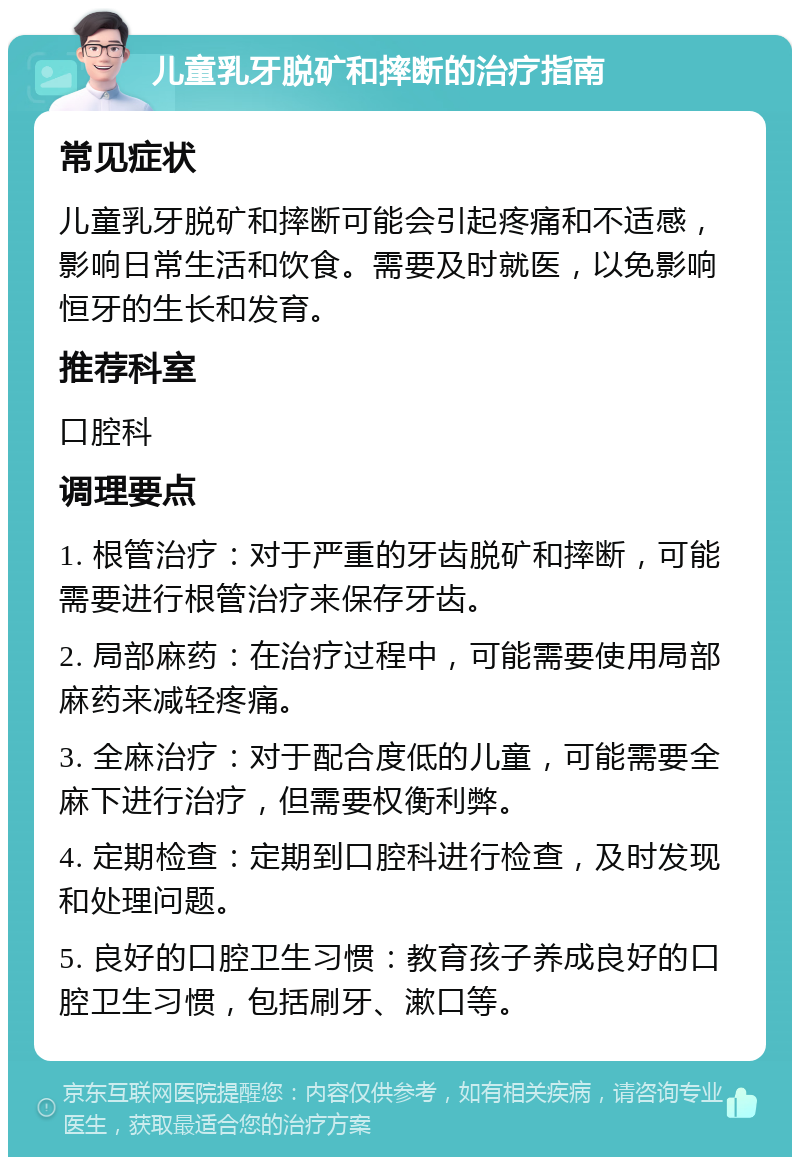 儿童乳牙脱矿和摔断的治疗指南 常见症状 儿童乳牙脱矿和摔断可能会引起疼痛和不适感，影响日常生活和饮食。需要及时就医，以免影响恒牙的生长和发育。 推荐科室 口腔科 调理要点 1. 根管治疗：对于严重的牙齿脱矿和摔断，可能需要进行根管治疗来保存牙齿。 2. 局部麻药：在治疗过程中，可能需要使用局部麻药来减轻疼痛。 3. 全麻治疗：对于配合度低的儿童，可能需要全麻下进行治疗，但需要权衡利弊。 4. 定期检查：定期到口腔科进行检查，及时发现和处理问题。 5. 良好的口腔卫生习惯：教育孩子养成良好的口腔卫生习惯，包括刷牙、漱口等。