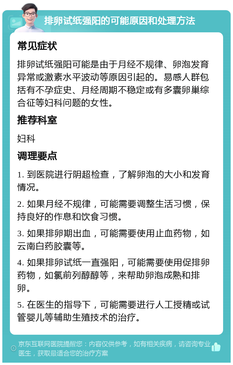 排卵试纸强阳的可能原因和处理方法 常见症状 排卵试纸强阳可能是由于月经不规律、卵泡发育异常或激素水平波动等原因引起的。易感人群包括有不孕症史、月经周期不稳定或有多囊卵巢综合征等妇科问题的女性。 推荐科室 妇科 调理要点 1. 到医院进行阴超检查，了解卵泡的大小和发育情况。 2. 如果月经不规律，可能需要调整生活习惯，保持良好的作息和饮食习惯。 3. 如果排卵期出血，可能需要使用止血药物，如云南白药胶囊等。 4. 如果排卵试纸一直强阳，可能需要使用促排卵药物，如氯前列醇醇等，来帮助卵泡成熟和排卵。 5. 在医生的指导下，可能需要进行人工授精或试管婴儿等辅助生殖技术的治疗。