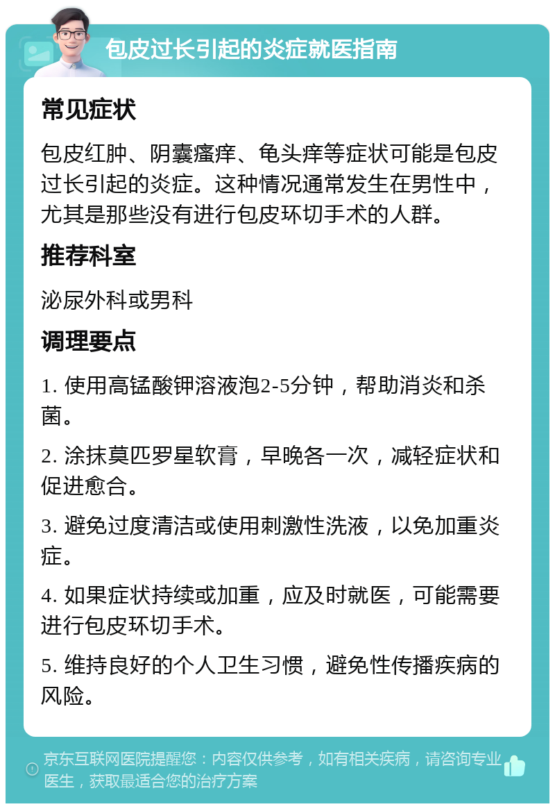 包皮过长引起的炎症就医指南 常见症状 包皮红肿、阴囊瘙痒、龟头痒等症状可能是包皮过长引起的炎症。这种情况通常发生在男性中，尤其是那些没有进行包皮环切手术的人群。 推荐科室 泌尿外科或男科 调理要点 1. 使用高锰酸钾溶液泡2-5分钟，帮助消炎和杀菌。 2. 涂抹莫匹罗星软膏，早晚各一次，减轻症状和促进愈合。 3. 避免过度清洁或使用刺激性洗液，以免加重炎症。 4. 如果症状持续或加重，应及时就医，可能需要进行包皮环切手术。 5. 维持良好的个人卫生习惯，避免性传播疾病的风险。