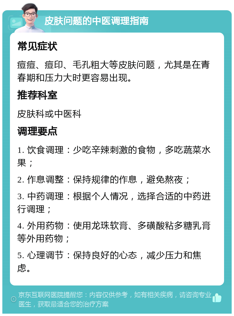 皮肤问题的中医调理指南 常见症状 痘痘、痘印、毛孔粗大等皮肤问题，尤其是在青春期和压力大时更容易出现。 推荐科室 皮肤科或中医科 调理要点 1. 饮食调理：少吃辛辣刺激的食物，多吃蔬菜水果； 2. 作息调整：保持规律的作息，避免熬夜； 3. 中药调理：根据个人情况，选择合适的中药进行调理； 4. 外用药物：使用龙珠软膏、多磺酸粘多糖乳膏等外用药物； 5. 心理调节：保持良好的心态，减少压力和焦虑。