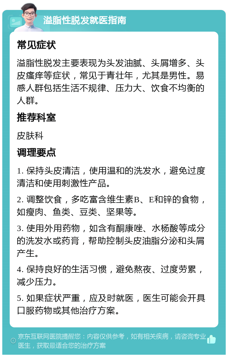 溢脂性脱发就医指南 常见症状 溢脂性脱发主要表现为头发油腻、头屑增多、头皮瘙痒等症状，常见于青壮年，尤其是男性。易感人群包括生活不规律、压力大、饮食不均衡的人群。 推荐科室 皮肤科 调理要点 1. 保持头皮清洁，使用温和的洗发水，避免过度清洁和使用刺激性产品。 2. 调整饮食，多吃富含维生素B、E和锌的食物，如瘦肉、鱼类、豆类、坚果等。 3. 使用外用药物，如含有酮康唑、水杨酸等成分的洗发水或药膏，帮助控制头皮油脂分泌和头屑产生。 4. 保持良好的生活习惯，避免熬夜、过度劳累，减少压力。 5. 如果症状严重，应及时就医，医生可能会开具口服药物或其他治疗方案。