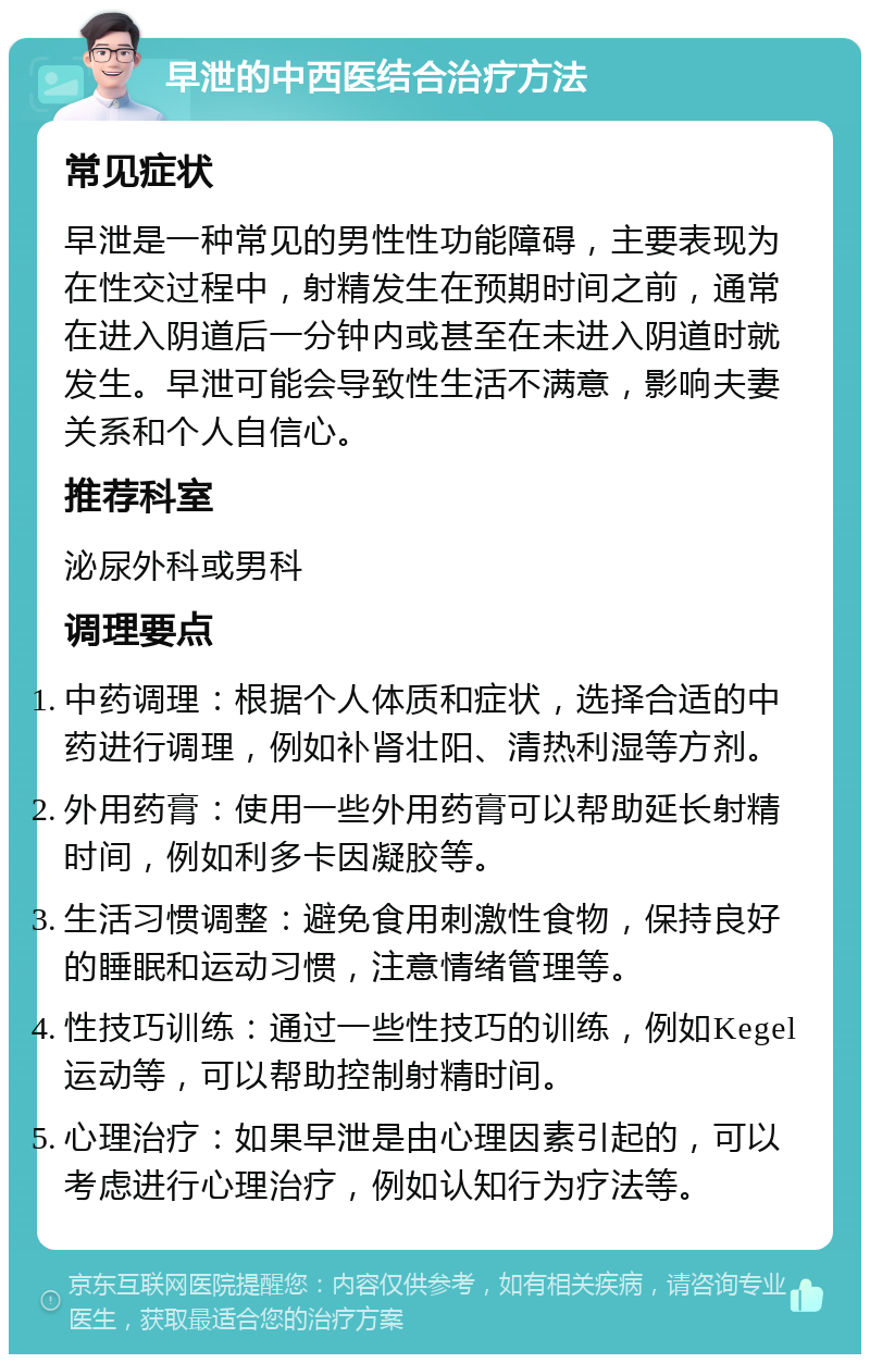 早泄的中西医结合治疗方法 常见症状 早泄是一种常见的男性性功能障碍，主要表现为在性交过程中，射精发生在预期时间之前，通常在进入阴道后一分钟内或甚至在未进入阴道时就发生。早泄可能会导致性生活不满意，影响夫妻关系和个人自信心。 推荐科室 泌尿外科或男科 调理要点 中药调理：根据个人体质和症状，选择合适的中药进行调理，例如补肾壮阳、清热利湿等方剂。 外用药膏：使用一些外用药膏可以帮助延长射精时间，例如利多卡因凝胶等。 生活习惯调整：避免食用刺激性食物，保持良好的睡眠和运动习惯，注意情绪管理等。 性技巧训练：通过一些性技巧的训练，例如Kegel运动等，可以帮助控制射精时间。 心理治疗：如果早泄是由心理因素引起的，可以考虑进行心理治疗，例如认知行为疗法等。