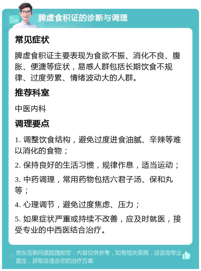 脾虚食积证的诊断与调理 常见症状 脾虚食积证主要表现为食欲不振、消化不良、腹胀、便溏等症状，易感人群包括长期饮食不规律、过度劳累、情绪波动大的人群。 推荐科室 中医内科 调理要点 1. 调整饮食结构，避免过度进食油腻、辛辣等难以消化的食物； 2. 保持良好的生活习惯，规律作息，适当运动； 3. 中药调理，常用药物包括六君子汤、保和丸等； 4. 心理调节，避免过度焦虑、压力； 5. 如果症状严重或持续不改善，应及时就医，接受专业的中西医结合治疗。