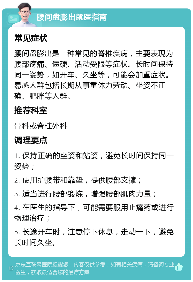 腰间盘膨出就医指南 常见症状 腰间盘膨出是一种常见的脊椎疾病，主要表现为腰部疼痛、僵硬、活动受限等症状。长时间保持同一姿势，如开车、久坐等，可能会加重症状。易感人群包括长期从事重体力劳动、坐姿不正确、肥胖等人群。 推荐科室 骨科或脊柱外科 调理要点 1. 保持正确的坐姿和站姿，避免长时间保持同一姿势； 2. 使用护腰带和靠垫，提供腰部支撑； 3. 适当进行腰部锻炼，增强腰部肌肉力量； 4. 在医生的指导下，可能需要服用止痛药或进行物理治疗； 5. 长途开车时，注意停下休息，走动一下，避免长时间久坐。