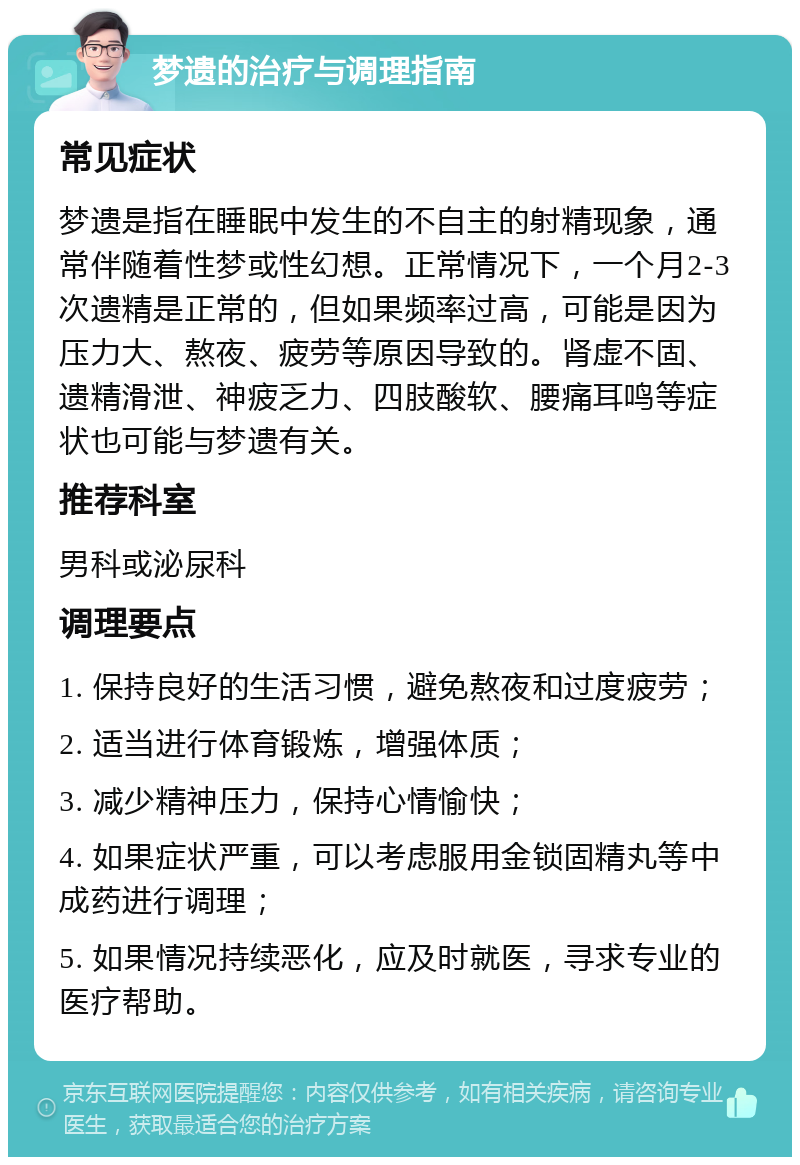 梦遗的治疗与调理指南 常见症状 梦遗是指在睡眠中发生的不自主的射精现象，通常伴随着性梦或性幻想。正常情况下，一个月2-3次遗精是正常的，但如果频率过高，可能是因为压力大、熬夜、疲劳等原因导致的。肾虚不固、遗精滑泄、神疲乏力、四肢酸软、腰痛耳鸣等症状也可能与梦遗有关。 推荐科室 男科或泌尿科 调理要点 1. 保持良好的生活习惯，避免熬夜和过度疲劳； 2. 适当进行体育锻炼，增强体质； 3. 减少精神压力，保持心情愉快； 4. 如果症状严重，可以考虑服用金锁固精丸等中成药进行调理； 5. 如果情况持续恶化，应及时就医，寻求专业的医疗帮助。