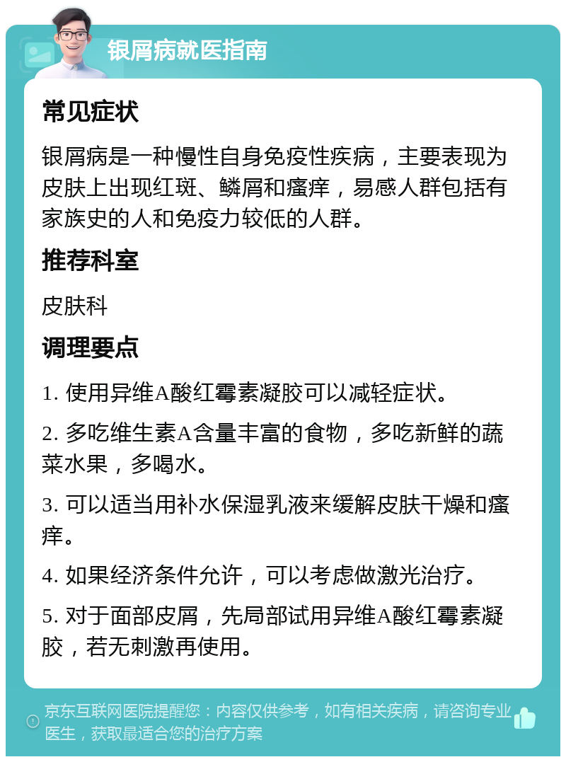 银屑病就医指南 常见症状 银屑病是一种慢性自身免疫性疾病，主要表现为皮肤上出现红斑、鳞屑和瘙痒，易感人群包括有家族史的人和免疫力较低的人群。 推荐科室 皮肤科 调理要点 1. 使用异维A酸红霉素凝胶可以减轻症状。 2. 多吃维生素A含量丰富的食物，多吃新鲜的蔬菜水果，多喝水。 3. 可以适当用补水保湿乳液来缓解皮肤干燥和瘙痒。 4. 如果经济条件允许，可以考虑做激光治疗。 5. 对于面部皮屑，先局部试用异维A酸红霉素凝胶，若无刺激再使用。