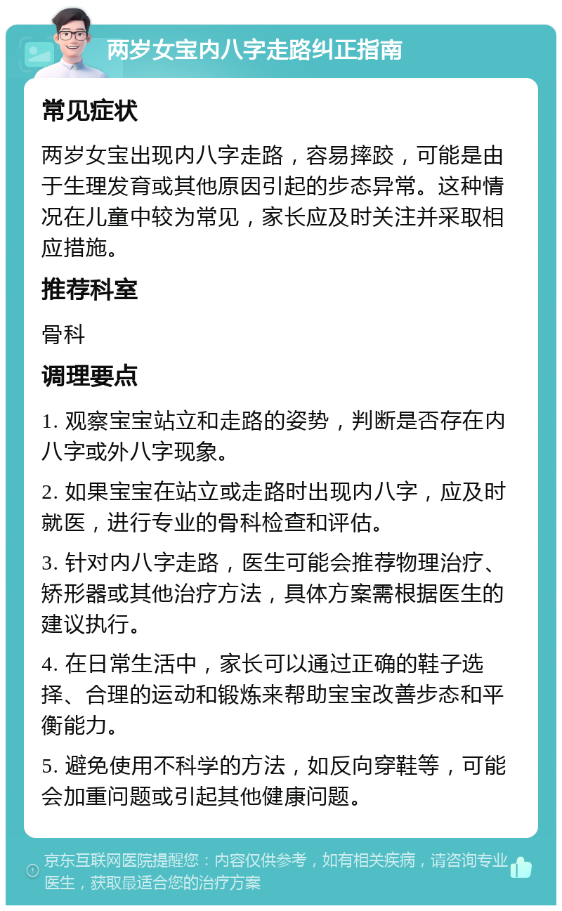 两岁女宝内八字走路纠正指南 常见症状 两岁女宝出现内八字走路，容易摔跤，可能是由于生理发育或其他原因引起的步态异常。这种情况在儿童中较为常见，家长应及时关注并采取相应措施。 推荐科室 骨科 调理要点 1. 观察宝宝站立和走路的姿势，判断是否存在内八字或外八字现象。 2. 如果宝宝在站立或走路时出现内八字，应及时就医，进行专业的骨科检查和评估。 3. 针对内八字走路，医生可能会推荐物理治疗、矫形器或其他治疗方法，具体方案需根据医生的建议执行。 4. 在日常生活中，家长可以通过正确的鞋子选择、合理的运动和锻炼来帮助宝宝改善步态和平衡能力。 5. 避免使用不科学的方法，如反向穿鞋等，可能会加重问题或引起其他健康问题。