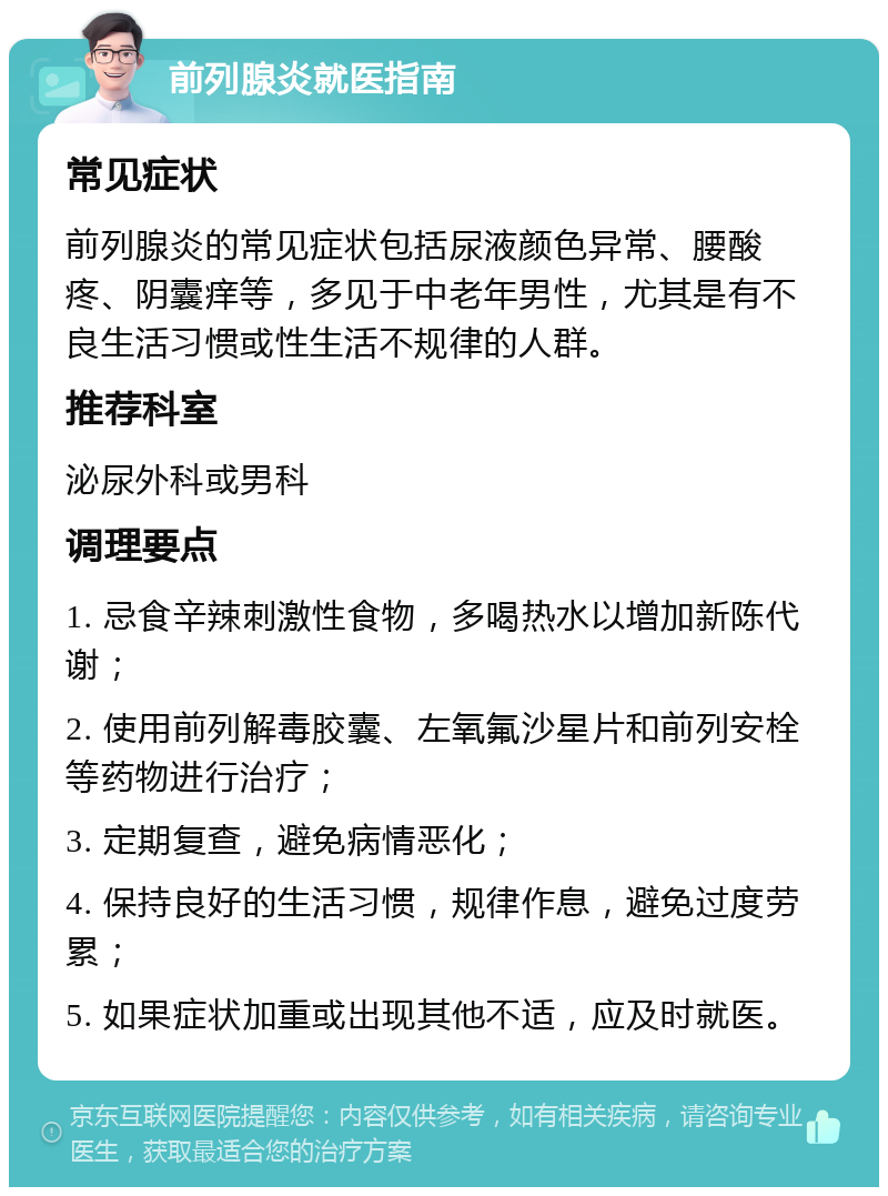 前列腺炎就医指南 常见症状 前列腺炎的常见症状包括尿液颜色异常、腰酸疼、阴囊痒等，多见于中老年男性，尤其是有不良生活习惯或性生活不规律的人群。 推荐科室 泌尿外科或男科 调理要点 1. 忌食辛辣刺激性食物，多喝热水以增加新陈代谢； 2. 使用前列解毒胶囊、左氧氟沙星片和前列安栓等药物进行治疗； 3. 定期复查，避免病情恶化； 4. 保持良好的生活习惯，规律作息，避免过度劳累； 5. 如果症状加重或出现其他不适，应及时就医。