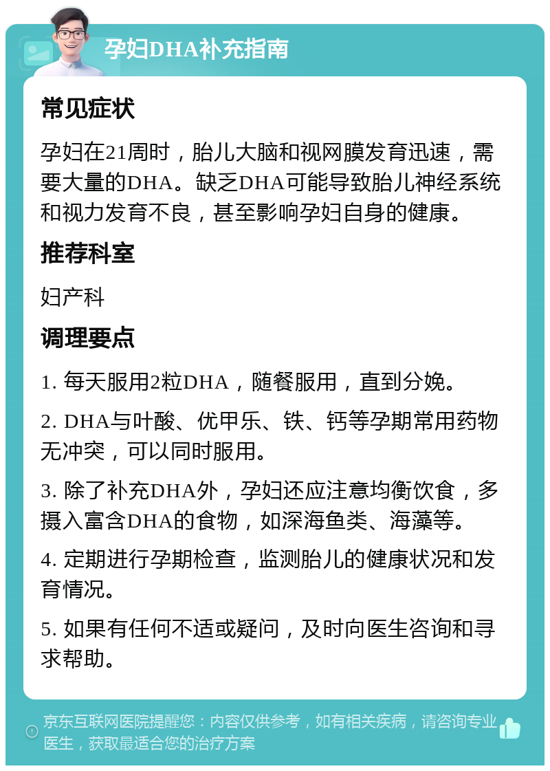 孕妇DHA补充指南 常见症状 孕妇在21周时，胎儿大脑和视网膜发育迅速，需要大量的DHA。缺乏DHA可能导致胎儿神经系统和视力发育不良，甚至影响孕妇自身的健康。 推荐科室 妇产科 调理要点 1. 每天服用2粒DHA，随餐服用，直到分娩。 2. DHA与叶酸、优甲乐、铁、钙等孕期常用药物无冲突，可以同时服用。 3. 除了补充DHA外，孕妇还应注意均衡饮食，多摄入富含DHA的食物，如深海鱼类、海藻等。 4. 定期进行孕期检查，监测胎儿的健康状况和发育情况。 5. 如果有任何不适或疑问，及时向医生咨询和寻求帮助。