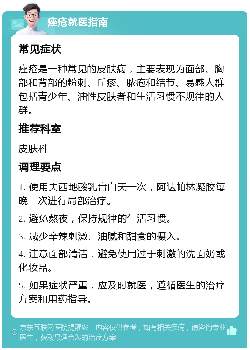 痤疮就医指南 常见症状 痤疮是一种常见的皮肤病，主要表现为面部、胸部和背部的粉刺、丘疹、脓疱和结节。易感人群包括青少年、油性皮肤者和生活习惯不规律的人群。 推荐科室 皮肤科 调理要点 1. 使用夫西地酸乳膏白天一次，阿达帕林凝胶每晚一次进行局部治疗。 2. 避免熬夜，保持规律的生活习惯。 3. 减少辛辣刺激、油腻和甜食的摄入。 4. 注意面部清洁，避免使用过于刺激的洗面奶或化妆品。 5. 如果症状严重，应及时就医，遵循医生的治疗方案和用药指导。