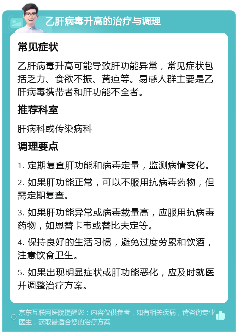 乙肝病毒升高的治疗与调理 常见症状 乙肝病毒升高可能导致肝功能异常，常见症状包括乏力、食欲不振、黄疸等。易感人群主要是乙肝病毒携带者和肝功能不全者。 推荐科室 肝病科或传染病科 调理要点 1. 定期复查肝功能和病毒定量，监测病情变化。 2. 如果肝功能正常，可以不服用抗病毒药物，但需定期复查。 3. 如果肝功能异常或病毒载量高，应服用抗病毒药物，如恩替卡韦或替比夫定等。 4. 保持良好的生活习惯，避免过度劳累和饮酒，注意饮食卫生。 5. 如果出现明显症状或肝功能恶化，应及时就医并调整治疗方案。