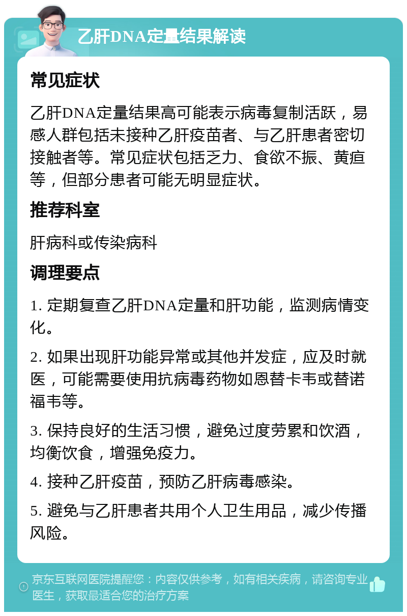 乙肝DNA定量结果解读 常见症状 乙肝DNA定量结果高可能表示病毒复制活跃，易感人群包括未接种乙肝疫苗者、与乙肝患者密切接触者等。常见症状包括乏力、食欲不振、黄疸等，但部分患者可能无明显症状。 推荐科室 肝病科或传染病科 调理要点 1. 定期复查乙肝DNA定量和肝功能，监测病情变化。 2. 如果出现肝功能异常或其他并发症，应及时就医，可能需要使用抗病毒药物如恩替卡韦或替诺福韦等。 3. 保持良好的生活习惯，避免过度劳累和饮酒，均衡饮食，增强免疫力。 4. 接种乙肝疫苗，预防乙肝病毒感染。 5. 避免与乙肝患者共用个人卫生用品，减少传播风险。