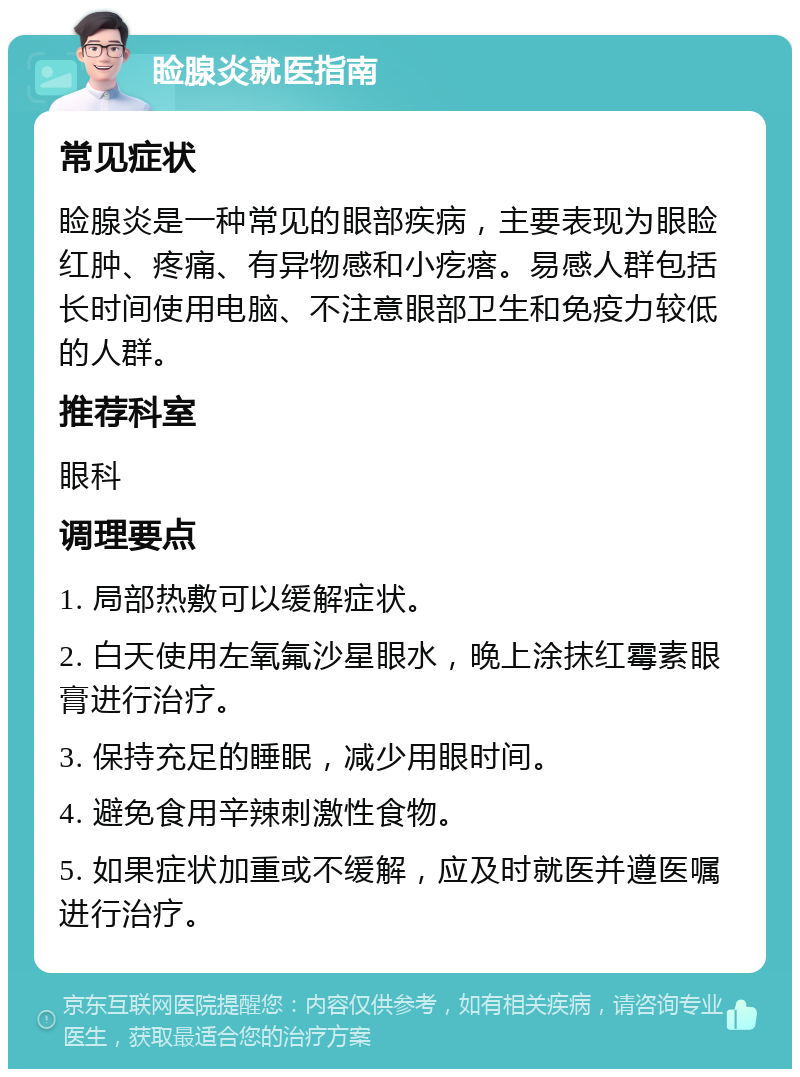 睑腺炎就医指南 常见症状 睑腺炎是一种常见的眼部疾病，主要表现为眼睑红肿、疼痛、有异物感和小疙瘩。易感人群包括长时间使用电脑、不注意眼部卫生和免疫力较低的人群。 推荐科室 眼科 调理要点 1. 局部热敷可以缓解症状。 2. 白天使用左氧氟沙星眼水，晚上涂抹红霉素眼膏进行治疗。 3. 保持充足的睡眠，减少用眼时间。 4. 避免食用辛辣刺激性食物。 5. 如果症状加重或不缓解，应及时就医并遵医嘱进行治疗。